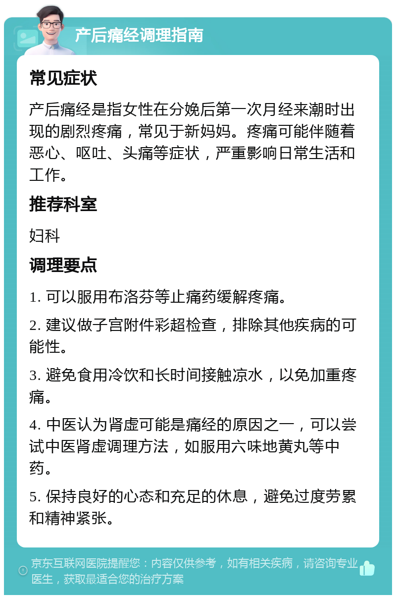 产后痛经调理指南 常见症状 产后痛经是指女性在分娩后第一次月经来潮时出现的剧烈疼痛，常见于新妈妈。疼痛可能伴随着恶心、呕吐、头痛等症状，严重影响日常生活和工作。 推荐科室 妇科 调理要点 1. 可以服用布洛芬等止痛药缓解疼痛。 2. 建议做子宫附件彩超检查，排除其他疾病的可能性。 3. 避免食用冷饮和长时间接触凉水，以免加重疼痛。 4. 中医认为肾虚可能是痛经的原因之一，可以尝试中医肾虚调理方法，如服用六味地黄丸等中药。 5. 保持良好的心态和充足的休息，避免过度劳累和精神紧张。