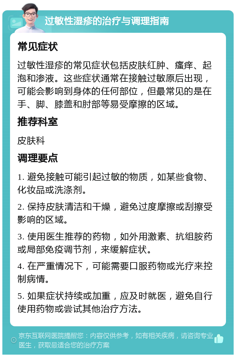 过敏性湿疹的治疗与调理指南 常见症状 过敏性湿疹的常见症状包括皮肤红肿、瘙痒、起泡和渗液。这些症状通常在接触过敏原后出现，可能会影响到身体的任何部位，但最常见的是在手、脚、膝盖和肘部等易受摩擦的区域。 推荐科室 皮肤科 调理要点 1. 避免接触可能引起过敏的物质，如某些食物、化妆品或洗涤剂。 2. 保持皮肤清洁和干燥，避免过度摩擦或刮擦受影响的区域。 3. 使用医生推荐的药物，如外用激素、抗组胺药或局部免疫调节剂，来缓解症状。 4. 在严重情况下，可能需要口服药物或光疗来控制病情。 5. 如果症状持续或加重，应及时就医，避免自行使用药物或尝试其他治疗方法。