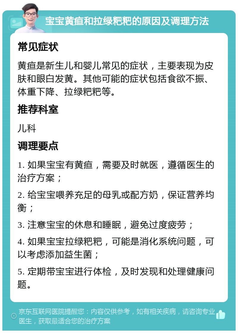 宝宝黄疸和拉绿粑粑的原因及调理方法 常见症状 黄疸是新生儿和婴儿常见的症状，主要表现为皮肤和眼白发黄。其他可能的症状包括食欲不振、体重下降、拉绿粑粑等。 推荐科室 儿科 调理要点 1. 如果宝宝有黄疸，需要及时就医，遵循医生的治疗方案； 2. 给宝宝喂养充足的母乳或配方奶，保证营养均衡； 3. 注意宝宝的休息和睡眠，避免过度疲劳； 4. 如果宝宝拉绿粑粑，可能是消化系统问题，可以考虑添加益生菌； 5. 定期带宝宝进行体检，及时发现和处理健康问题。