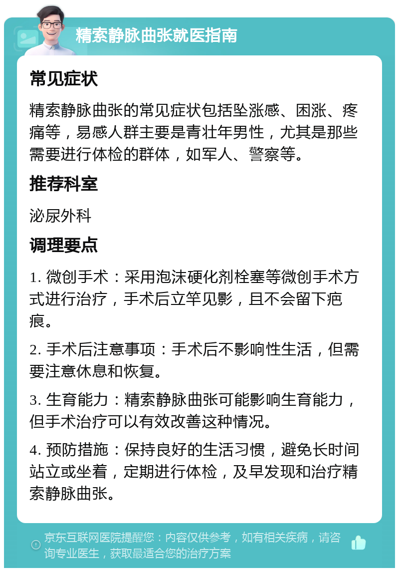 精索静脉曲张就医指南 常见症状 精索静脉曲张的常见症状包括坠涨感、困涨、疼痛等，易感人群主要是青壮年男性，尤其是那些需要进行体检的群体，如军人、警察等。 推荐科室 泌尿外科 调理要点 1. 微创手术：采用泡沫硬化剂栓塞等微创手术方式进行治疗，手术后立竿见影，且不会留下疤痕。 2. 手术后注意事项：手术后不影响性生活，但需要注意休息和恢复。 3. 生育能力：精索静脉曲张可能影响生育能力，但手术治疗可以有效改善这种情况。 4. 预防措施：保持良好的生活习惯，避免长时间站立或坐着，定期进行体检，及早发现和治疗精索静脉曲张。