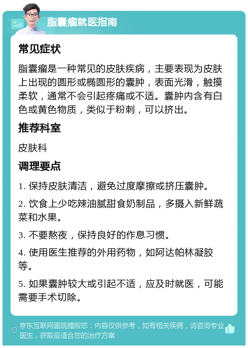 脂囊瘤就医指南 常见症状 脂囊瘤是一种常见的皮肤疾病，主要表现为皮肤上出现的圆形或椭圆形的囊肿，表面光滑，触摸柔软，通常不会引起疼痛或不适。囊肿内含有白色或黄色物质，类似于粉刺，可以挤出。 推荐科室 皮肤科 调理要点 1. 保持皮肤清洁，避免过度摩擦或挤压囊肿。 2. 饮食上少吃辣油腻甜食奶制品，多摄入新鲜蔬菜和水果。 3. 不要熬夜，保持良好的作息习惯。 4. 使用医生推荐的外用药物，如阿达帕林凝胶等。 5. 如果囊肿较大或引起不适，应及时就医，可能需要手术切除。