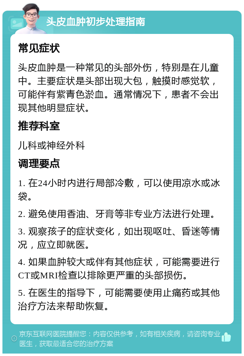 头皮血肿初步处理指南 常见症状 头皮血肿是一种常见的头部外伤，特别是在儿童中。主要症状是头部出现大包，触摸时感觉软，可能伴有紫青色淤血。通常情况下，患者不会出现其他明显症状。 推荐科室 儿科或神经外科 调理要点 1. 在24小时内进行局部冷敷，可以使用凉水或冰袋。 2. 避免使用香油、牙膏等非专业方法进行处理。 3. 观察孩子的症状变化，如出现呕吐、昏迷等情况，应立即就医。 4. 如果血肿较大或伴有其他症状，可能需要进行CT或MRI检查以排除更严重的头部损伤。 5. 在医生的指导下，可能需要使用止痛药或其他治疗方法来帮助恢复。