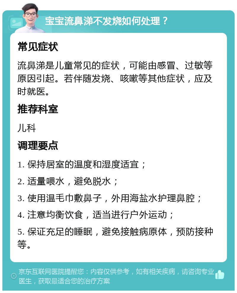 宝宝流鼻涕不发烧如何处理？ 常见症状 流鼻涕是儿童常见的症状，可能由感冒、过敏等原因引起。若伴随发烧、咳嗽等其他症状，应及时就医。 推荐科室 儿科 调理要点 1. 保持居室的温度和湿度适宜； 2. 适量喂水，避免脱水； 3. 使用温毛巾敷鼻子，外用海盐水护理鼻腔； 4. 注意均衡饮食，适当进行户外运动； 5. 保证充足的睡眠，避免接触病原体，预防接种等。