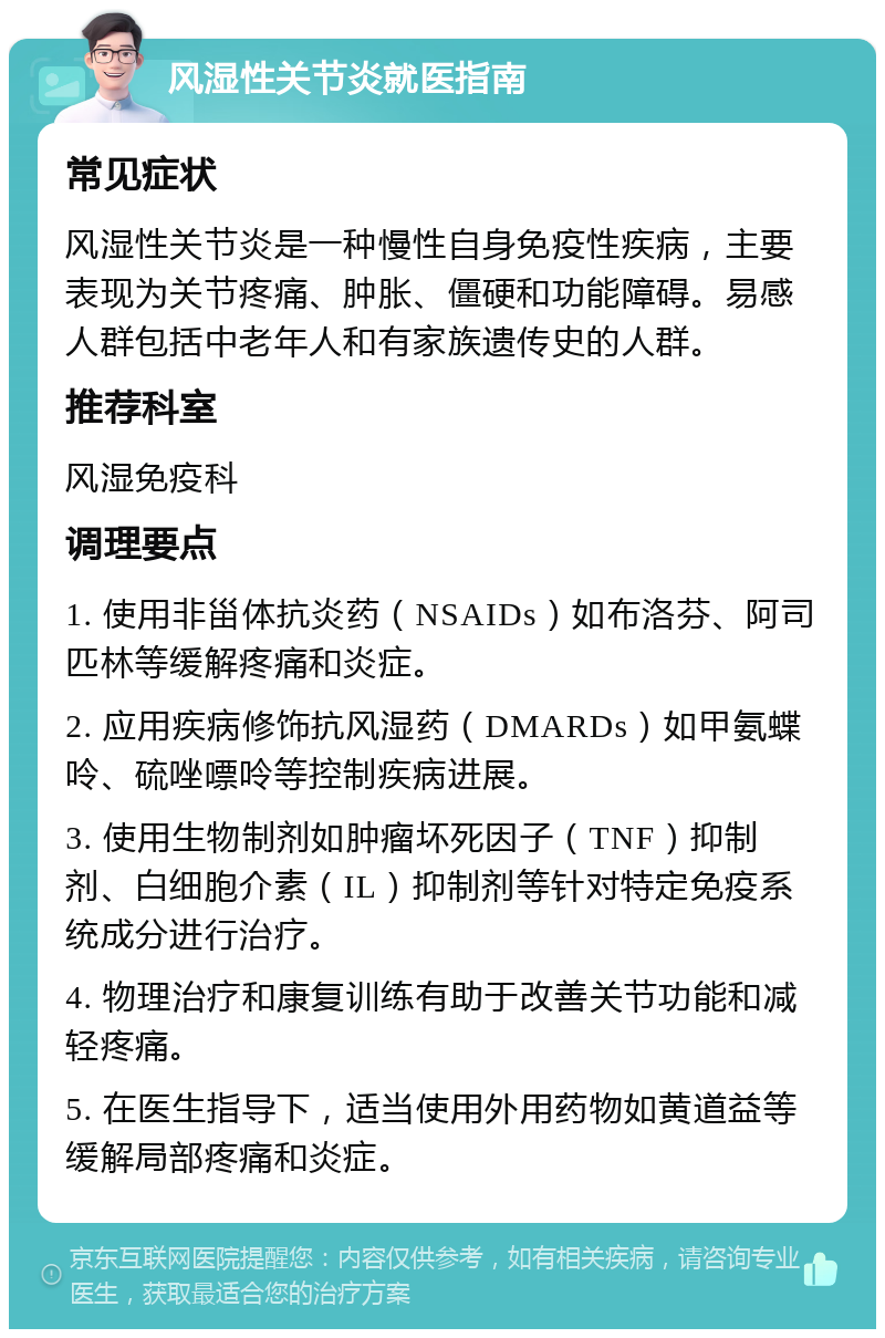 风湿性关节炎就医指南 常见症状 风湿性关节炎是一种慢性自身免疫性疾病，主要表现为关节疼痛、肿胀、僵硬和功能障碍。易感人群包括中老年人和有家族遗传史的人群。 推荐科室 风湿免疫科 调理要点 1. 使用非甾体抗炎药（NSAIDs）如布洛芬、阿司匹林等缓解疼痛和炎症。 2. 应用疾病修饰抗风湿药（DMARDs）如甲氨蝶呤、硫唑嘌呤等控制疾病进展。 3. 使用生物制剂如肿瘤坏死因子（TNF）抑制剂、白细胞介素（IL）抑制剂等针对特定免疫系统成分进行治疗。 4. 物理治疗和康复训练有助于改善关节功能和减轻疼痛。 5. 在医生指导下，适当使用外用药物如黄道益等缓解局部疼痛和炎症。