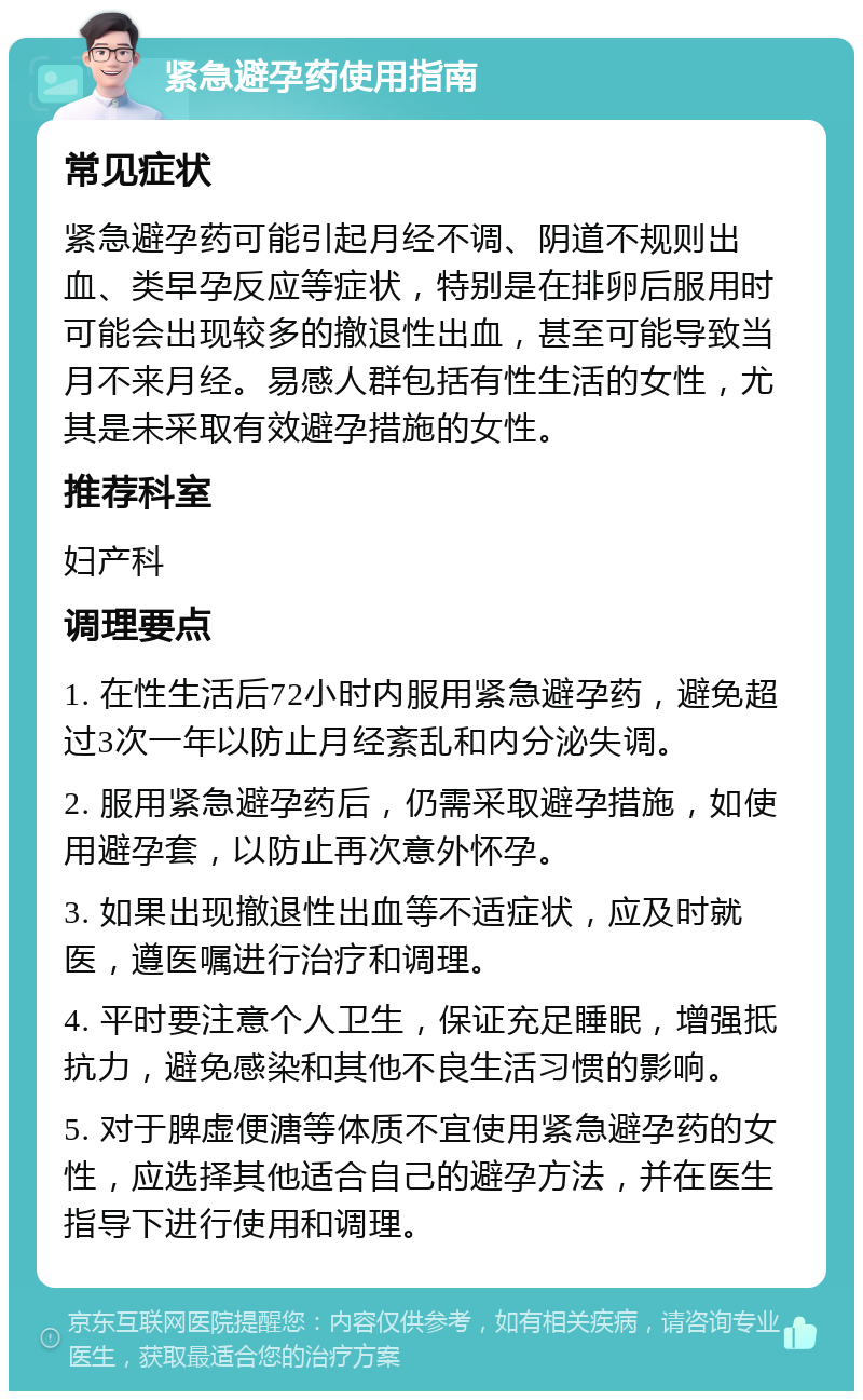 紧急避孕药使用指南 常见症状 紧急避孕药可能引起月经不调、阴道不规则出血、类早孕反应等症状，特别是在排卵后服用时可能会出现较多的撤退性出血，甚至可能导致当月不来月经。易感人群包括有性生活的女性，尤其是未采取有效避孕措施的女性。 推荐科室 妇产科 调理要点 1. 在性生活后72小时内服用紧急避孕药，避免超过3次一年以防止月经紊乱和内分泌失调。 2. 服用紧急避孕药后，仍需采取避孕措施，如使用避孕套，以防止再次意外怀孕。 3. 如果出现撤退性出血等不适症状，应及时就医，遵医嘱进行治疗和调理。 4. 平时要注意个人卫生，保证充足睡眠，增强抵抗力，避免感染和其他不良生活习惯的影响。 5. 对于脾虚便溏等体质不宜使用紧急避孕药的女性，应选择其他适合自己的避孕方法，并在医生指导下进行使用和调理。