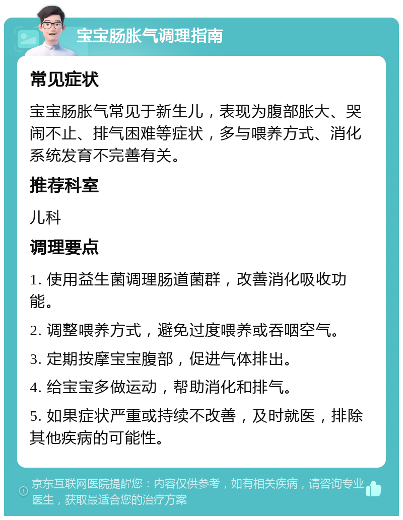 宝宝肠胀气调理指南 常见症状 宝宝肠胀气常见于新生儿，表现为腹部胀大、哭闹不止、排气困难等症状，多与喂养方式、消化系统发育不完善有关。 推荐科室 儿科 调理要点 1. 使用益生菌调理肠道菌群，改善消化吸收功能。 2. 调整喂养方式，避免过度喂养或吞咽空气。 3. 定期按摩宝宝腹部，促进气体排出。 4. 给宝宝多做运动，帮助消化和排气。 5. 如果症状严重或持续不改善，及时就医，排除其他疾病的可能性。