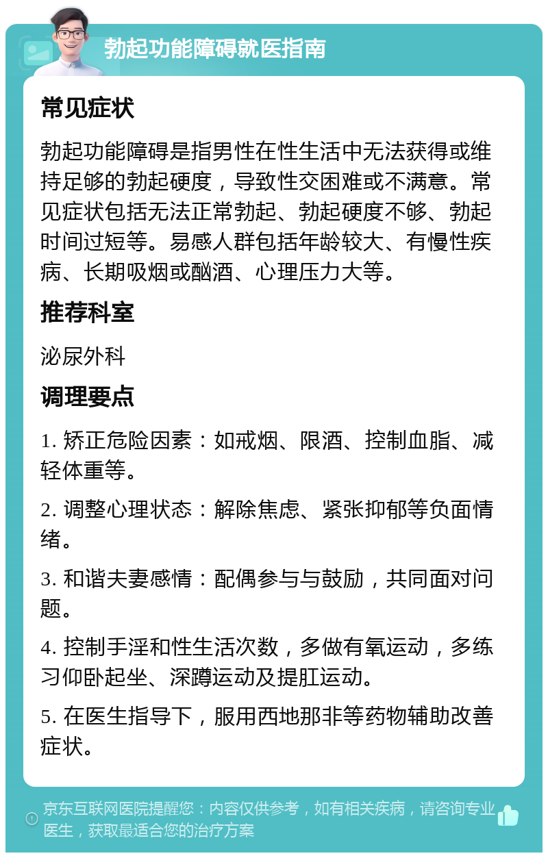 勃起功能障碍就医指南 常见症状 勃起功能障碍是指男性在性生活中无法获得或维持足够的勃起硬度，导致性交困难或不满意。常见症状包括无法正常勃起、勃起硬度不够、勃起时间过短等。易感人群包括年龄较大、有慢性疾病、长期吸烟或酗酒、心理压力大等。 推荐科室 泌尿外科 调理要点 1. 矫正危险因素：如戒烟、限酒、控制血脂、减轻体重等。 2. 调整心理状态：解除焦虑、紧张抑郁等负面情绪。 3. 和谐夫妻感情：配偶参与与鼓励，共同面对问题。 4. 控制手淫和性生活次数，多做有氧运动，多练习仰卧起坐、深蹲运动及提肛运动。 5. 在医生指导下，服用西地那非等药物辅助改善症状。