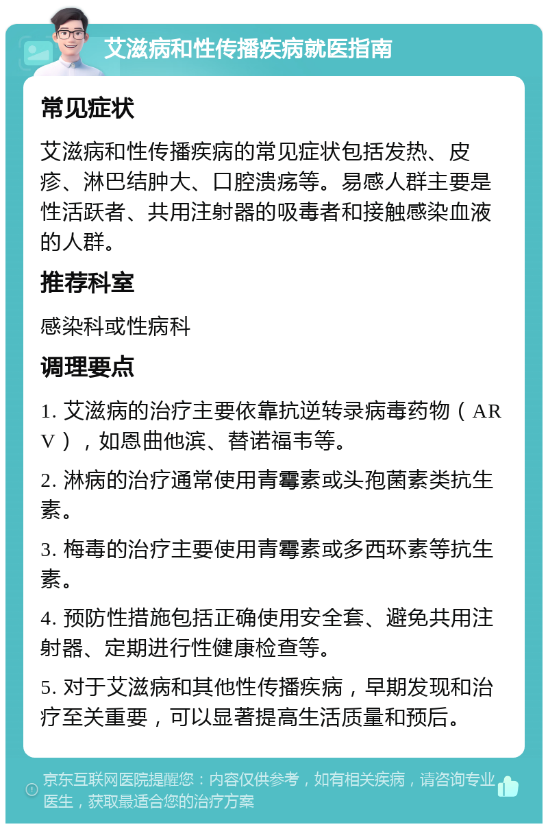 艾滋病和性传播疾病就医指南 常见症状 艾滋病和性传播疾病的常见症状包括发热、皮疹、淋巴结肿大、口腔溃疡等。易感人群主要是性活跃者、共用注射器的吸毒者和接触感染血液的人群。 推荐科室 感染科或性病科 调理要点 1. 艾滋病的治疗主要依靠抗逆转录病毒药物（ARV），如恩曲他滨、替诺福韦等。 2. 淋病的治疗通常使用青霉素或头孢菌素类抗生素。 3. 梅毒的治疗主要使用青霉素或多西环素等抗生素。 4. 预防性措施包括正确使用安全套、避免共用注射器、定期进行性健康检查等。 5. 对于艾滋病和其他性传播疾病，早期发现和治疗至关重要，可以显著提高生活质量和预后。