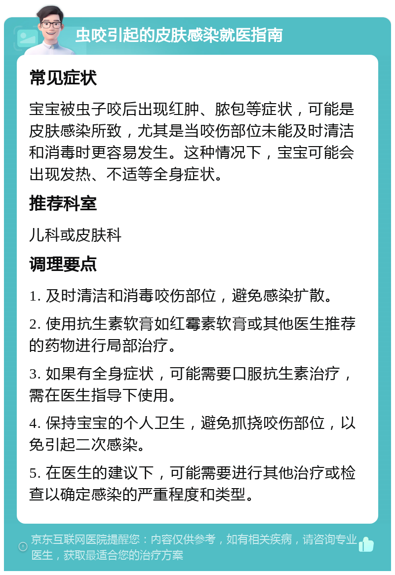 虫咬引起的皮肤感染就医指南 常见症状 宝宝被虫子咬后出现红肿、脓包等症状，可能是皮肤感染所致，尤其是当咬伤部位未能及时清洁和消毒时更容易发生。这种情况下，宝宝可能会出现发热、不适等全身症状。 推荐科室 儿科或皮肤科 调理要点 1. 及时清洁和消毒咬伤部位，避免感染扩散。 2. 使用抗生素软膏如红霉素软膏或其他医生推荐的药物进行局部治疗。 3. 如果有全身症状，可能需要口服抗生素治疗，需在医生指导下使用。 4. 保持宝宝的个人卫生，避免抓挠咬伤部位，以免引起二次感染。 5. 在医生的建议下，可能需要进行其他治疗或检查以确定感染的严重程度和类型。