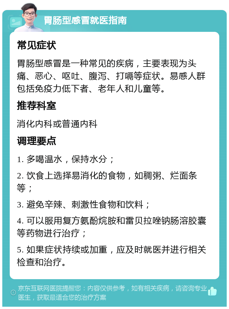 胃肠型感冒就医指南 常见症状 胃肠型感冒是一种常见的疾病，主要表现为头痛、恶心、呕吐、腹泻、打嗝等症状。易感人群包括免疫力低下者、老年人和儿童等。 推荐科室 消化内科或普通内科 调理要点 1. 多喝温水，保持水分； 2. 饮食上选择易消化的食物，如稠粥、烂面条等； 3. 避免辛辣、刺激性食物和饮料； 4. 可以服用复方氨酚烷胺和雷贝拉唑钠肠溶胶囊等药物进行治疗； 5. 如果症状持续或加重，应及时就医并进行相关检查和治疗。