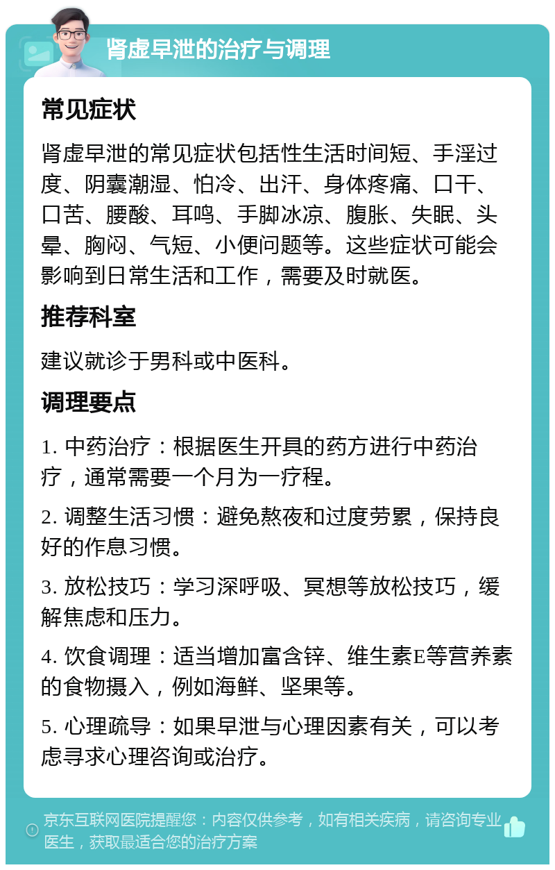 肾虚早泄的治疗与调理 常见症状 肾虚早泄的常见症状包括性生活时间短、手淫过度、阴囊潮湿、怕冷、出汗、身体疼痛、口干、口苦、腰酸、耳鸣、手脚冰凉、腹胀、失眠、头晕、胸闷、气短、小便问题等。这些症状可能会影响到日常生活和工作，需要及时就医。 推荐科室 建议就诊于男科或中医科。 调理要点 1. 中药治疗：根据医生开具的药方进行中药治疗，通常需要一个月为一疗程。 2. 调整生活习惯：避免熬夜和过度劳累，保持良好的作息习惯。 3. 放松技巧：学习深呼吸、冥想等放松技巧，缓解焦虑和压力。 4. 饮食调理：适当增加富含锌、维生素E等营养素的食物摄入，例如海鲜、坚果等。 5. 心理疏导：如果早泄与心理因素有关，可以考虑寻求心理咨询或治疗。