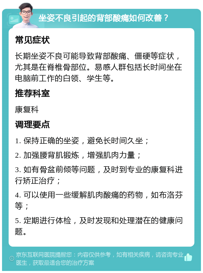 坐姿不良引起的背部酸痛如何改善？ 常见症状 长期坐姿不良可能导致背部酸痛、僵硬等症状，尤其是在脊椎骨部位。易感人群包括长时间坐在电脑前工作的白领、学生等。 推荐科室 康复科 调理要点 1. 保持正确的坐姿，避免长时间久坐； 2. 加强腰背肌锻炼，增强肌肉力量； 3. 如有骨盆前倾等问题，及时到专业的康复科进行矫正治疗； 4. 可以使用一些缓解肌肉酸痛的药物，如布洛芬等； 5. 定期进行体检，及时发现和处理潜在的健康问题。