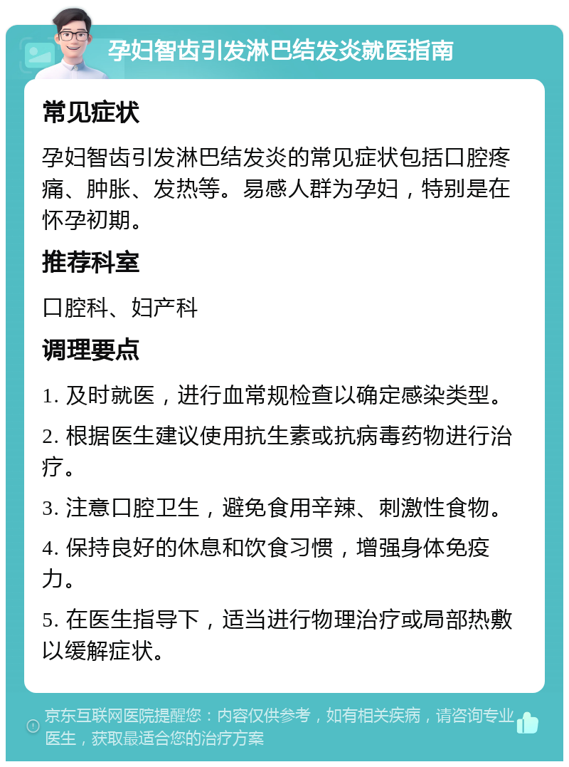 孕妇智齿引发淋巴结发炎就医指南 常见症状 孕妇智齿引发淋巴结发炎的常见症状包括口腔疼痛、肿胀、发热等。易感人群为孕妇，特别是在怀孕初期。 推荐科室 口腔科、妇产科 调理要点 1. 及时就医，进行血常规检查以确定感染类型。 2. 根据医生建议使用抗生素或抗病毒药物进行治疗。 3. 注意口腔卫生，避免食用辛辣、刺激性食物。 4. 保持良好的休息和饮食习惯，增强身体免疫力。 5. 在医生指导下，适当进行物理治疗或局部热敷以缓解症状。