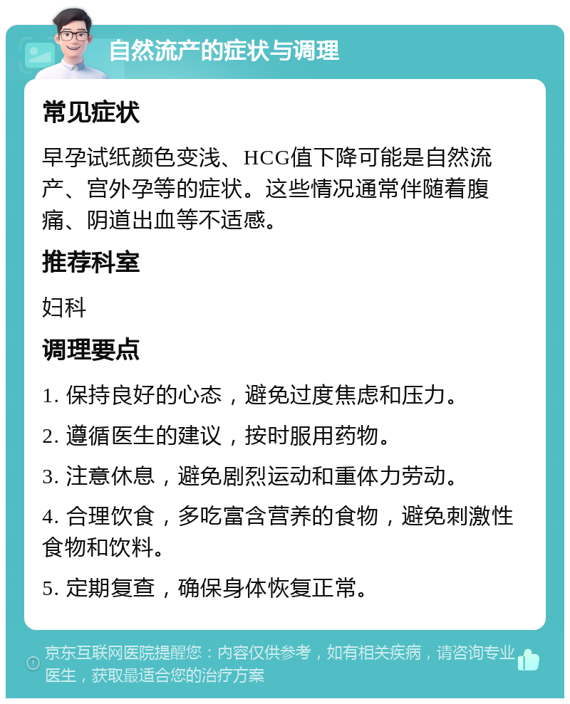 自然流产的症状与调理 常见症状 早孕试纸颜色变浅、HCG值下降可能是自然流产、宫外孕等的症状。这些情况通常伴随着腹痛、阴道出血等不适感。 推荐科室 妇科 调理要点 1. 保持良好的心态，避免过度焦虑和压力。 2. 遵循医生的建议，按时服用药物。 3. 注意休息，避免剧烈运动和重体力劳动。 4. 合理饮食，多吃富含营养的食物，避免刺激性食物和饮料。 5. 定期复查，确保身体恢复正常。