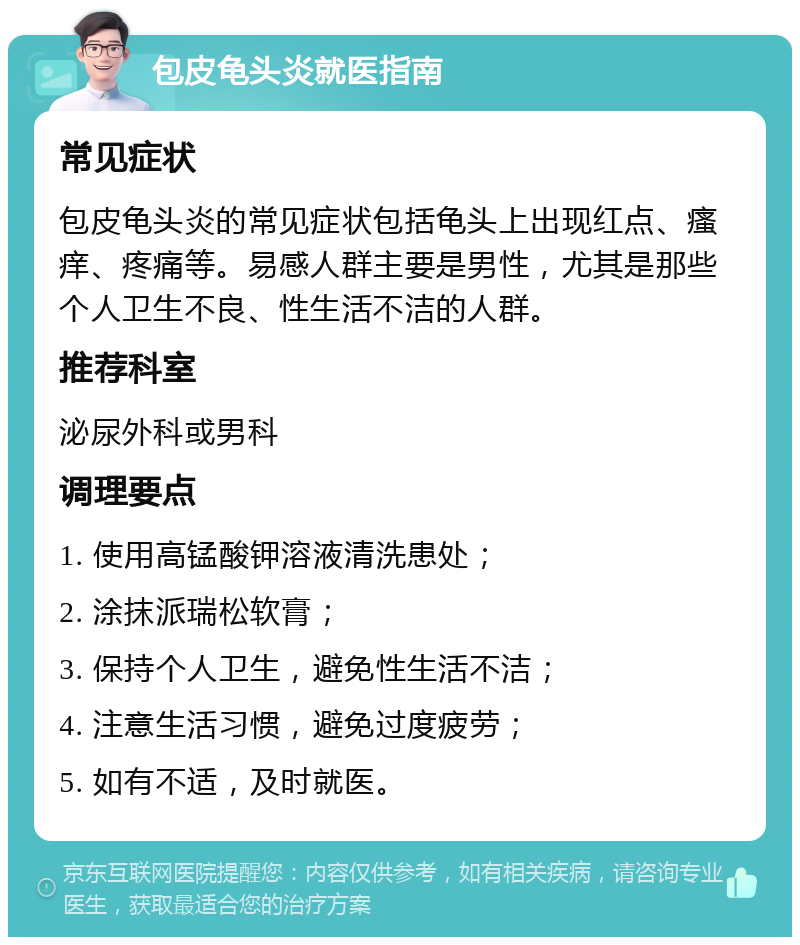 包皮龟头炎就医指南 常见症状 包皮龟头炎的常见症状包括龟头上出现红点、瘙痒、疼痛等。易感人群主要是男性，尤其是那些个人卫生不良、性生活不洁的人群。 推荐科室 泌尿外科或男科 调理要点 1. 使用高锰酸钾溶液清洗患处； 2. 涂抹派瑞松软膏； 3. 保持个人卫生，避免性生活不洁； 4. 注意生活习惯，避免过度疲劳； 5. 如有不适，及时就医。