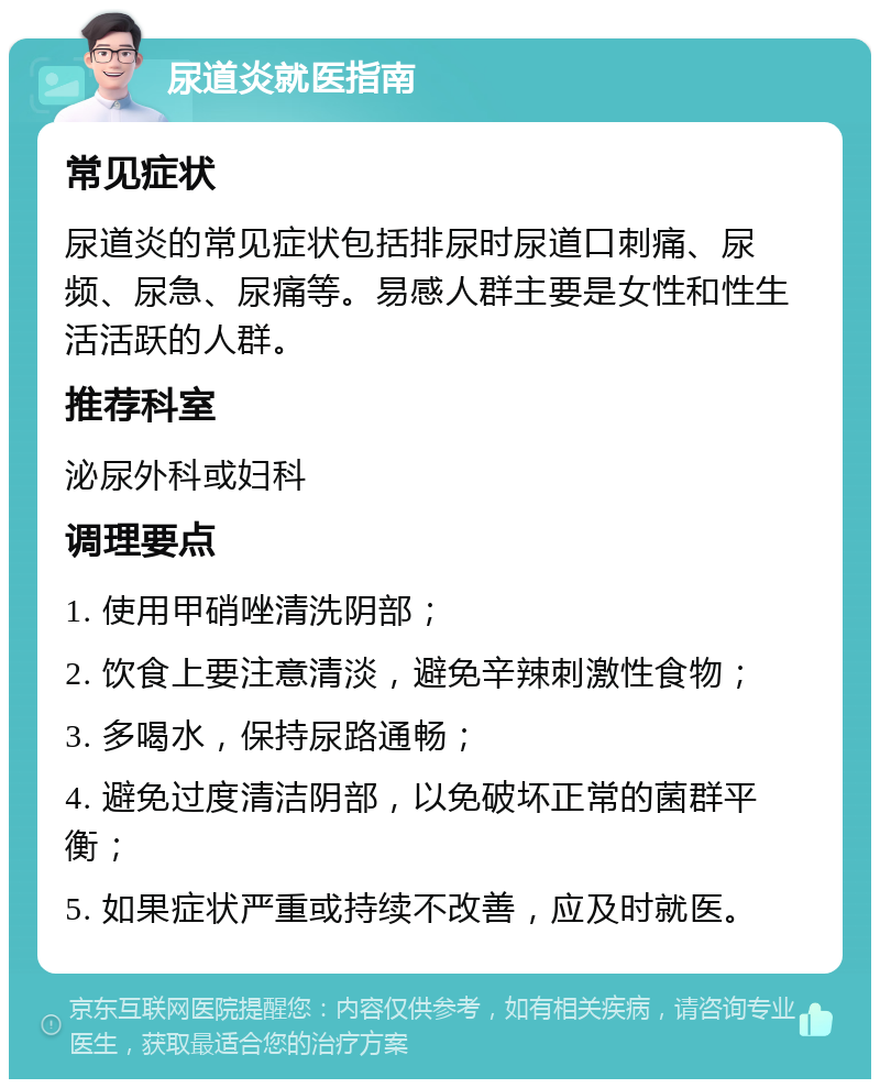 尿道炎就医指南 常见症状 尿道炎的常见症状包括排尿时尿道口刺痛、尿频、尿急、尿痛等。易感人群主要是女性和性生活活跃的人群。 推荐科室 泌尿外科或妇科 调理要点 1. 使用甲硝唑清洗阴部； 2. 饮食上要注意清淡，避免辛辣刺激性食物； 3. 多喝水，保持尿路通畅； 4. 避免过度清洁阴部，以免破坏正常的菌群平衡； 5. 如果症状严重或持续不改善，应及时就医。