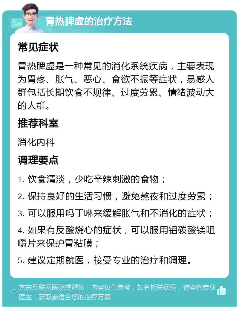 胃热脾虚的治疗方法 常见症状 胃热脾虚是一种常见的消化系统疾病，主要表现为胃疼、胀气、恶心、食欲不振等症状，易感人群包括长期饮食不规律、过度劳累、情绪波动大的人群。 推荐科室 消化内科 调理要点 1. 饮食清淡，少吃辛辣刺激的食物； 2. 保持良好的生活习惯，避免熬夜和过度劳累； 3. 可以服用吗丁啉来缓解胀气和不消化的症状； 4. 如果有反酸烧心的症状，可以服用铝碳酸镁咀嚼片来保护胃粘膜； 5. 建议定期就医，接受专业的治疗和调理。