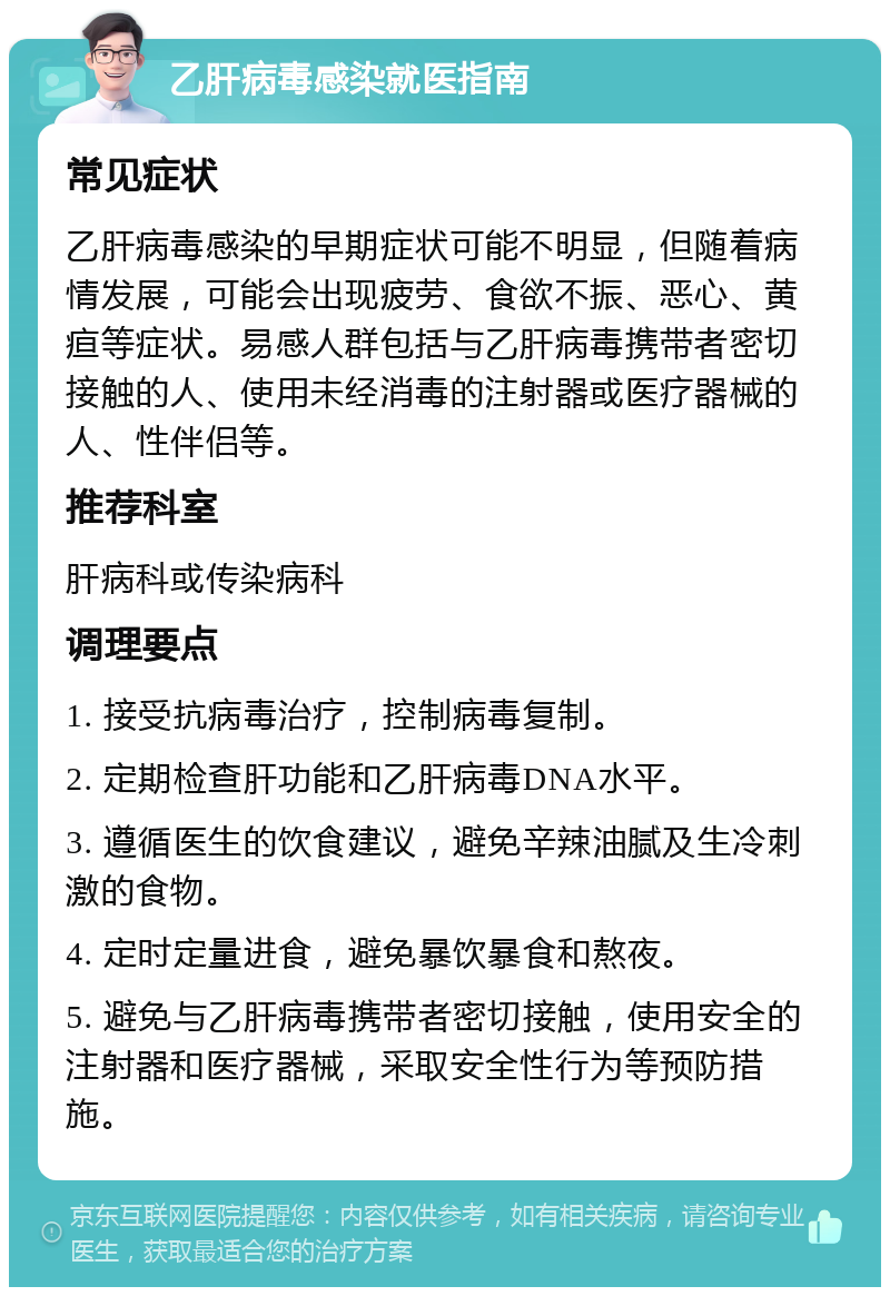 乙肝病毒感染就医指南 常见症状 乙肝病毒感染的早期症状可能不明显，但随着病情发展，可能会出现疲劳、食欲不振、恶心、黄疸等症状。易感人群包括与乙肝病毒携带者密切接触的人、使用未经消毒的注射器或医疗器械的人、性伴侣等。 推荐科室 肝病科或传染病科 调理要点 1. 接受抗病毒治疗，控制病毒复制。 2. 定期检查肝功能和乙肝病毒DNA水平。 3. 遵循医生的饮食建议，避免辛辣油腻及生冷刺激的食物。 4. 定时定量进食，避免暴饮暴食和熬夜。 5. 避免与乙肝病毒携带者密切接触，使用安全的注射器和医疗器械，采取安全性行为等预防措施。