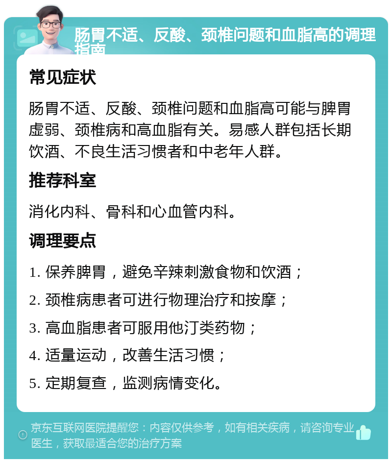 肠胃不适、反酸、颈椎问题和血脂高的调理指南 常见症状 肠胃不适、反酸、颈椎问题和血脂高可能与脾胃虚弱、颈椎病和高血脂有关。易感人群包括长期饮酒、不良生活习惯者和中老年人群。 推荐科室 消化内科、骨科和心血管内科。 调理要点 1. 保养脾胃，避免辛辣刺激食物和饮酒； 2. 颈椎病患者可进行物理治疗和按摩； 3. 高血脂患者可服用他汀类药物； 4. 适量运动，改善生活习惯； 5. 定期复查，监测病情变化。