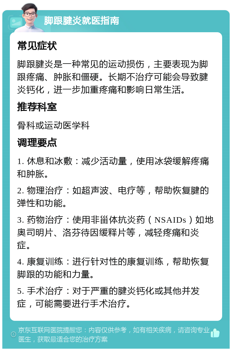 脚跟腱炎就医指南 常见症状 脚跟腱炎是一种常见的运动损伤，主要表现为脚跟疼痛、肿胀和僵硬。长期不治疗可能会导致腱炎钙化，进一步加重疼痛和影响日常生活。 推荐科室 骨科或运动医学科 调理要点 1. 休息和冰敷：减少活动量，使用冰袋缓解疼痛和肿胀。 2. 物理治疗：如超声波、电疗等，帮助恢复腱的弹性和功能。 3. 药物治疗：使用非甾体抗炎药（NSAIDs）如地奥司明片、洛芬待因缓释片等，减轻疼痛和炎症。 4. 康复训练：进行针对性的康复训练，帮助恢复脚跟的功能和力量。 5. 手术治疗：对于严重的腱炎钙化或其他并发症，可能需要进行手术治疗。