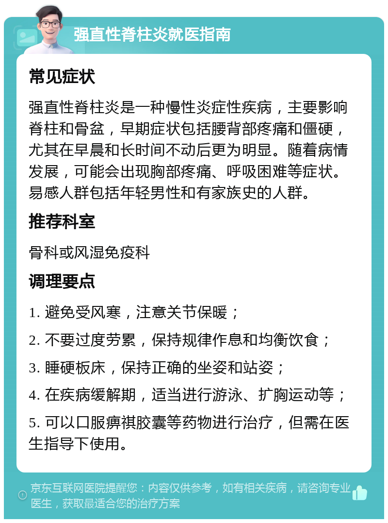 强直性脊柱炎就医指南 常见症状 强直性脊柱炎是一种慢性炎症性疾病，主要影响脊柱和骨盆，早期症状包括腰背部疼痛和僵硬，尤其在早晨和长时间不动后更为明显。随着病情发展，可能会出现胸部疼痛、呼吸困难等症状。易感人群包括年轻男性和有家族史的人群。 推荐科室 骨科或风湿免疫科 调理要点 1. 避免受风寒，注意关节保暖； 2. 不要过度劳累，保持规律作息和均衡饮食； 3. 睡硬板床，保持正确的坐姿和站姿； 4. 在疾病缓解期，适当进行游泳、扩胸运动等； 5. 可以口服痹祺胶囊等药物进行治疗，但需在医生指导下使用。