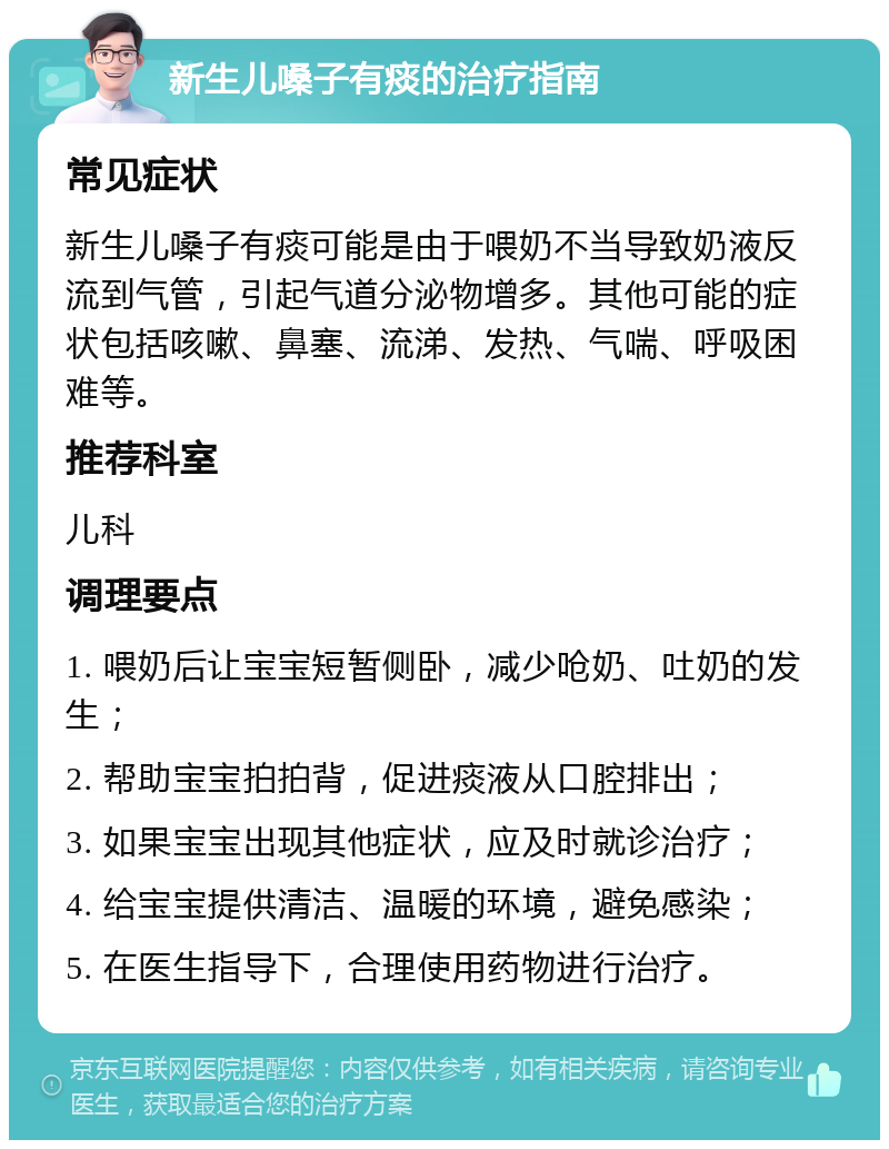 新生儿嗓子有痰的治疗指南 常见症状 新生儿嗓子有痰可能是由于喂奶不当导致奶液反流到气管，引起气道分泌物增多。其他可能的症状包括咳嗽、鼻塞、流涕、发热、气喘、呼吸困难等。 推荐科室 儿科 调理要点 1. 喂奶后让宝宝短暂侧卧，减少呛奶、吐奶的发生； 2. 帮助宝宝拍拍背，促进痰液从口腔排出； 3. 如果宝宝出现其他症状，应及时就诊治疗； 4. 给宝宝提供清洁、温暖的环境，避免感染； 5. 在医生指导下，合理使用药物进行治疗。