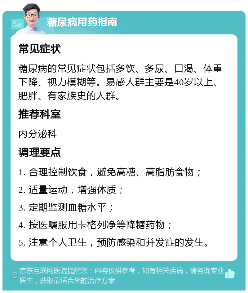 糖尿病用药指南 常见症状 糖尿病的常见症状包括多饮、多尿、口渴、体重下降、视力模糊等。易感人群主要是40岁以上、肥胖、有家族史的人群。 推荐科室 内分泌科 调理要点 1. 合理控制饮食，避免高糖、高脂肪食物； 2. 适量运动，增强体质； 3. 定期监测血糖水平； 4. 按医嘱服用卡格列净等降糖药物； 5. 注意个人卫生，预防感染和并发症的发生。