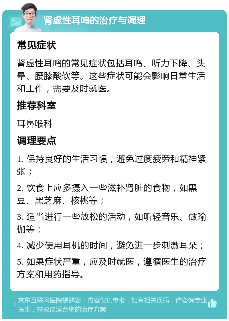 肾虚性耳鸣的治疗与调理 常见症状 肾虚性耳鸣的常见症状包括耳鸣、听力下降、头晕、腰膝酸软等。这些症状可能会影响日常生活和工作，需要及时就医。 推荐科室 耳鼻喉科 调理要点 1. 保持良好的生活习惯，避免过度疲劳和精神紧张； 2. 饮食上应多摄入一些滋补肾脏的食物，如黑豆、黑芝麻、核桃等； 3. 适当进行一些放松的活动，如听轻音乐、做瑜伽等； 4. 减少使用耳机的时间，避免进一步刺激耳朵； 5. 如果症状严重，应及时就医，遵循医生的治疗方案和用药指导。