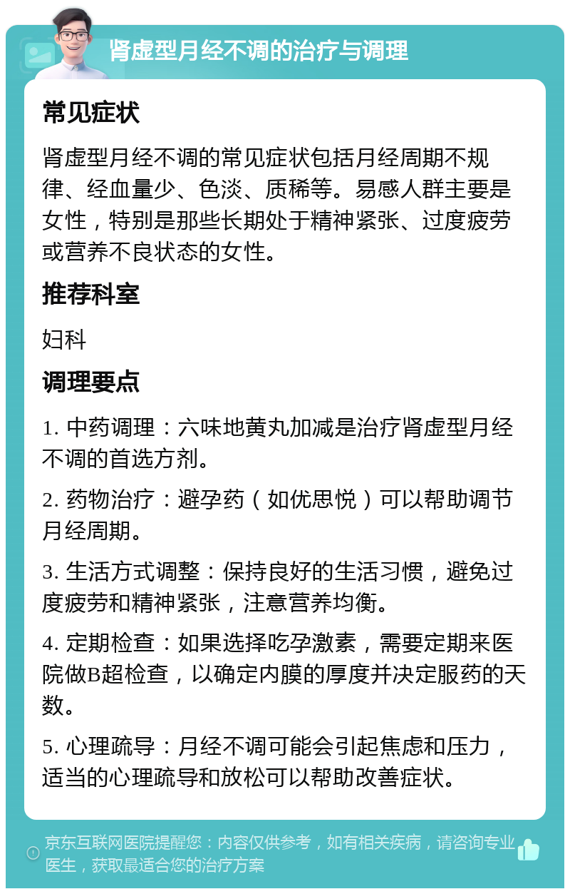 肾虚型月经不调的治疗与调理 常见症状 肾虚型月经不调的常见症状包括月经周期不规律、经血量少、色淡、质稀等。易感人群主要是女性，特别是那些长期处于精神紧张、过度疲劳或营养不良状态的女性。 推荐科室 妇科 调理要点 1. 中药调理：六味地黄丸加减是治疗肾虚型月经不调的首选方剂。 2. 药物治疗：避孕药（如优思悦）可以帮助调节月经周期。 3. 生活方式调整：保持良好的生活习惯，避免过度疲劳和精神紧张，注意营养均衡。 4. 定期检查：如果选择吃孕激素，需要定期来医院做B超检查，以确定内膜的厚度并决定服药的天数。 5. 心理疏导：月经不调可能会引起焦虑和压力，适当的心理疏导和放松可以帮助改善症状。