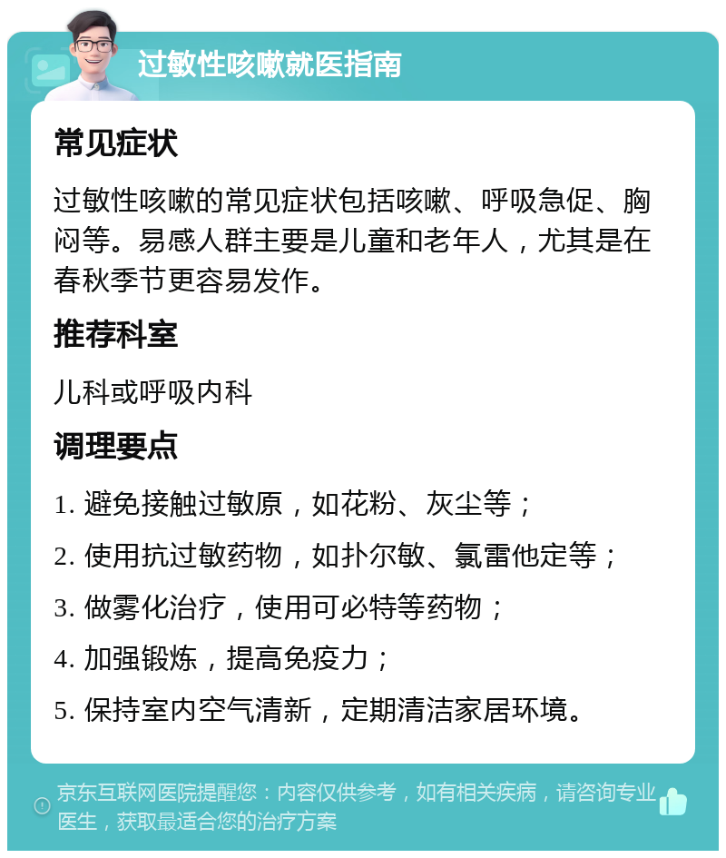 过敏性咳嗽就医指南 常见症状 过敏性咳嗽的常见症状包括咳嗽、呼吸急促、胸闷等。易感人群主要是儿童和老年人，尤其是在春秋季节更容易发作。 推荐科室 儿科或呼吸内科 调理要点 1. 避免接触过敏原，如花粉、灰尘等； 2. 使用抗过敏药物，如扑尔敏、氯雷他定等； 3. 做雾化治疗，使用可必特等药物； 4. 加强锻炼，提高免疫力； 5. 保持室内空气清新，定期清洁家居环境。