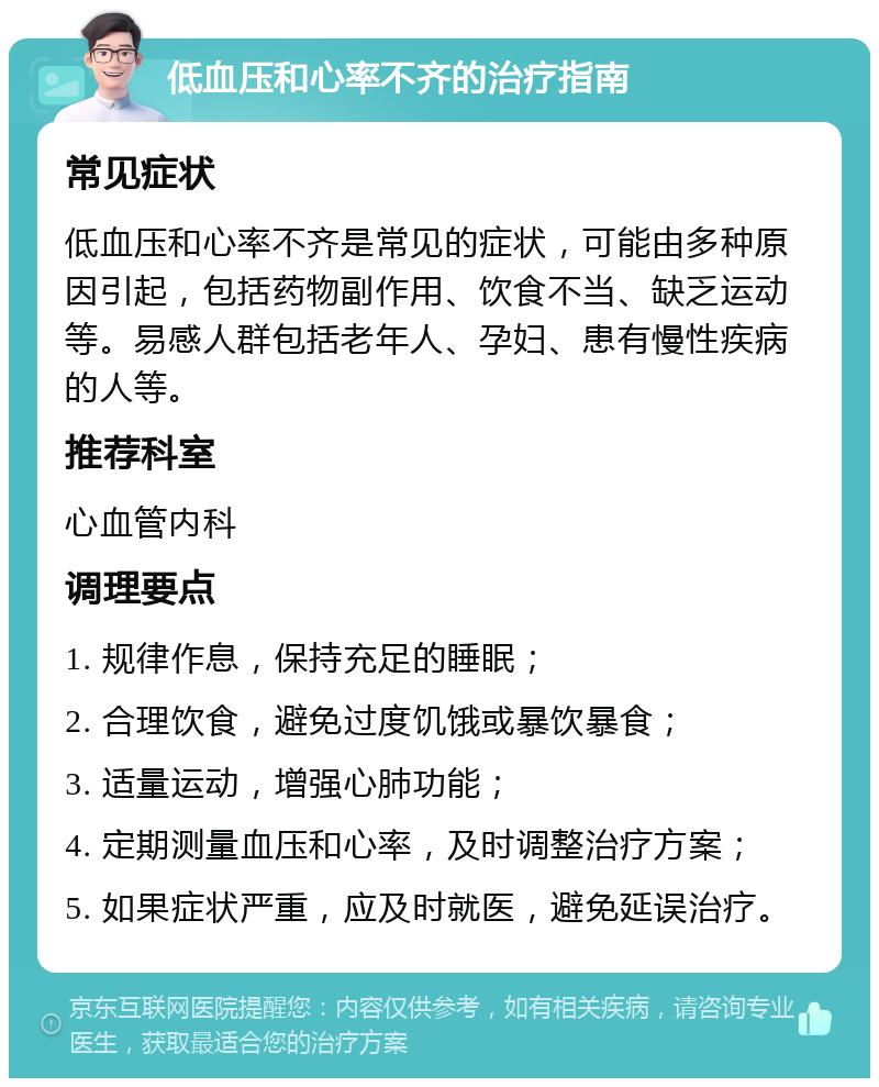 低血压和心率不齐的治疗指南 常见症状 低血压和心率不齐是常见的症状，可能由多种原因引起，包括药物副作用、饮食不当、缺乏运动等。易感人群包括老年人、孕妇、患有慢性疾病的人等。 推荐科室 心血管内科 调理要点 1. 规律作息，保持充足的睡眠； 2. 合理饮食，避免过度饥饿或暴饮暴食； 3. 适量运动，增强心肺功能； 4. 定期测量血压和心率，及时调整治疗方案； 5. 如果症状严重，应及时就医，避免延误治疗。