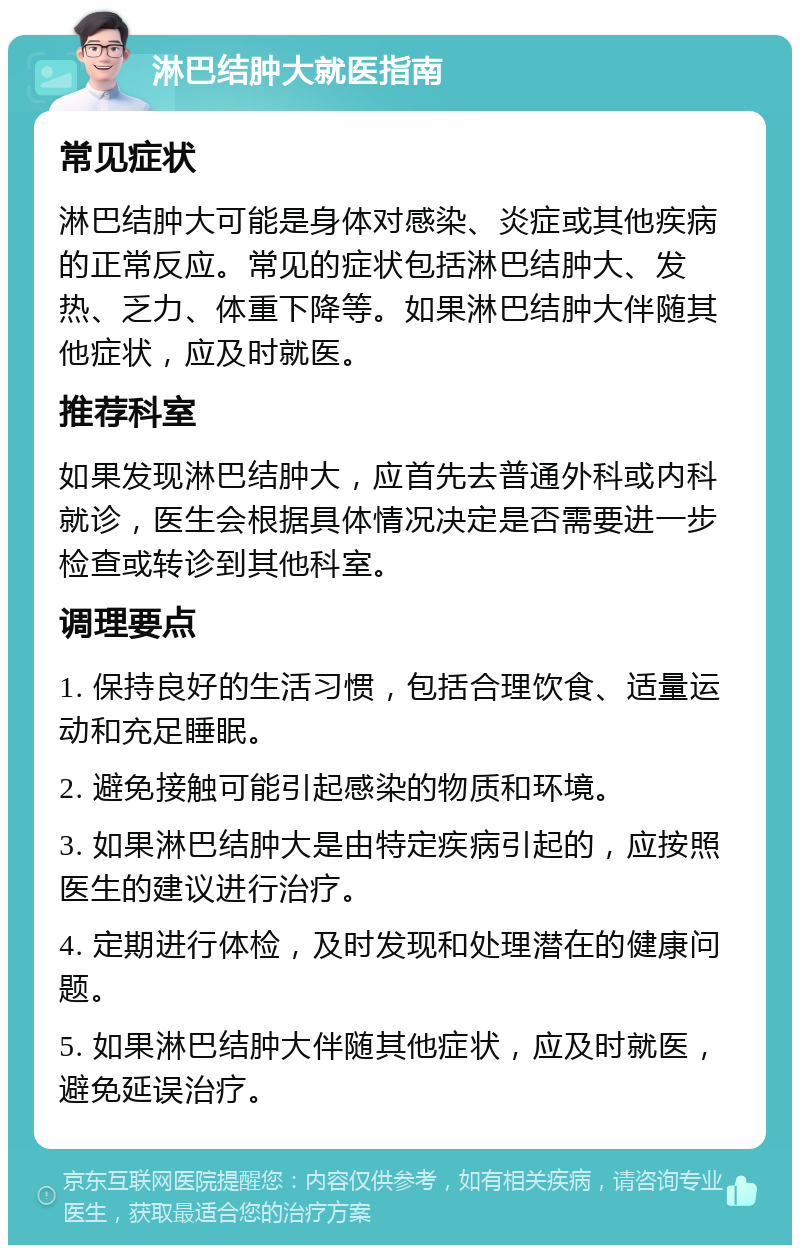 淋巴结肿大就医指南 常见症状 淋巴结肿大可能是身体对感染、炎症或其他疾病的正常反应。常见的症状包括淋巴结肿大、发热、乏力、体重下降等。如果淋巴结肿大伴随其他症状，应及时就医。 推荐科室 如果发现淋巴结肿大，应首先去普通外科或内科就诊，医生会根据具体情况决定是否需要进一步检查或转诊到其他科室。 调理要点 1. 保持良好的生活习惯，包括合理饮食、适量运动和充足睡眠。 2. 避免接触可能引起感染的物质和环境。 3. 如果淋巴结肿大是由特定疾病引起的，应按照医生的建议进行治疗。 4. 定期进行体检，及时发现和处理潜在的健康问题。 5. 如果淋巴结肿大伴随其他症状，应及时就医，避免延误治疗。