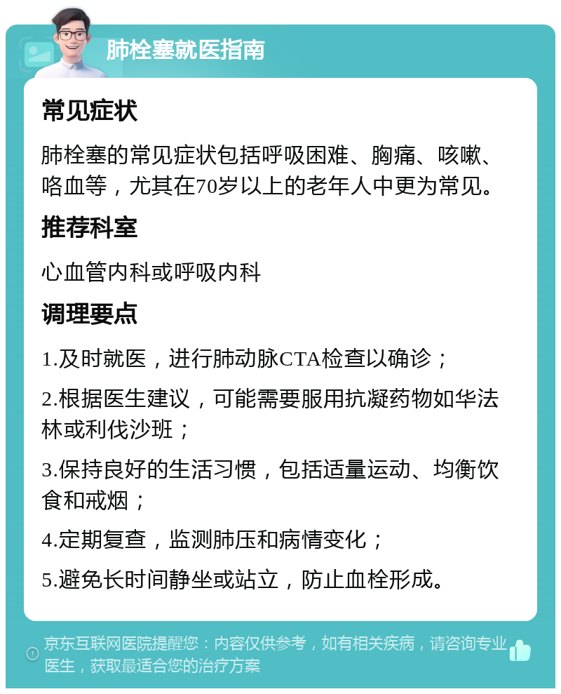 肺栓塞就医指南 常见症状 肺栓塞的常见症状包括呼吸困难、胸痛、咳嗽、咯血等，尤其在70岁以上的老年人中更为常见。 推荐科室 心血管内科或呼吸内科 调理要点 1.及时就医，进行肺动脉CTA检查以确诊； 2.根据医生建议，可能需要服用抗凝药物如华法林或利伐沙班； 3.保持良好的生活习惯，包括适量运动、均衡饮食和戒烟； 4.定期复查，监测肺压和病情变化； 5.避免长时间静坐或站立，防止血栓形成。