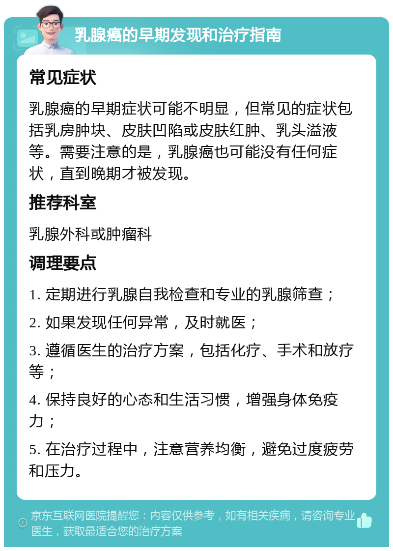 乳腺癌的早期发现和治疗指南 常见症状 乳腺癌的早期症状可能不明显，但常见的症状包括乳房肿块、皮肤凹陷或皮肤红肿、乳头溢液等。需要注意的是，乳腺癌也可能没有任何症状，直到晚期才被发现。 推荐科室 乳腺外科或肿瘤科 调理要点 1. 定期进行乳腺自我检查和专业的乳腺筛查； 2. 如果发现任何异常，及时就医； 3. 遵循医生的治疗方案，包括化疗、手术和放疗等； 4. 保持良好的心态和生活习惯，增强身体免疫力； 5. 在治疗过程中，注意营养均衡，避免过度疲劳和压力。