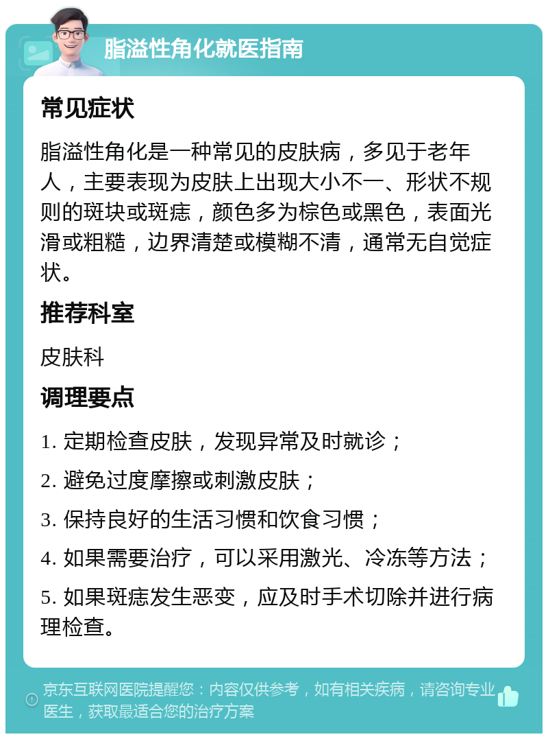 脂溢性角化就医指南 常见症状 脂溢性角化是一种常见的皮肤病，多见于老年人，主要表现为皮肤上出现大小不一、形状不规则的斑块或斑痣，颜色多为棕色或黑色，表面光滑或粗糙，边界清楚或模糊不清，通常无自觉症状。 推荐科室 皮肤科 调理要点 1. 定期检查皮肤，发现异常及时就诊； 2. 避免过度摩擦或刺激皮肤； 3. 保持良好的生活习惯和饮食习惯； 4. 如果需要治疗，可以采用激光、冷冻等方法； 5. 如果斑痣发生恶变，应及时手术切除并进行病理检查。