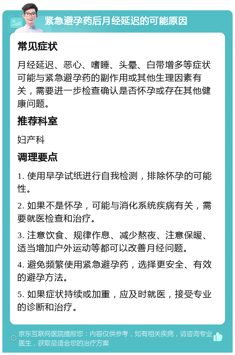 紧急避孕药后月经延迟的可能原因 常见症状 月经延迟、恶心、嗜睡、头晕、白带增多等症状可能与紧急避孕药的副作用或其他生理因素有关，需要进一步检查确认是否怀孕或存在其他健康问题。 推荐科室 妇产科 调理要点 1. 使用早孕试纸进行自我检测，排除怀孕的可能性。 2. 如果不是怀孕，可能与消化系统疾病有关，需要就医检查和治疗。 3. 注意饮食、规律作息、减少熬夜、注意保暖、适当增加户外运动等都可以改善月经问题。 4. 避免频繁使用紧急避孕药，选择更安全、有效的避孕方法。 5. 如果症状持续或加重，应及时就医，接受专业的诊断和治疗。