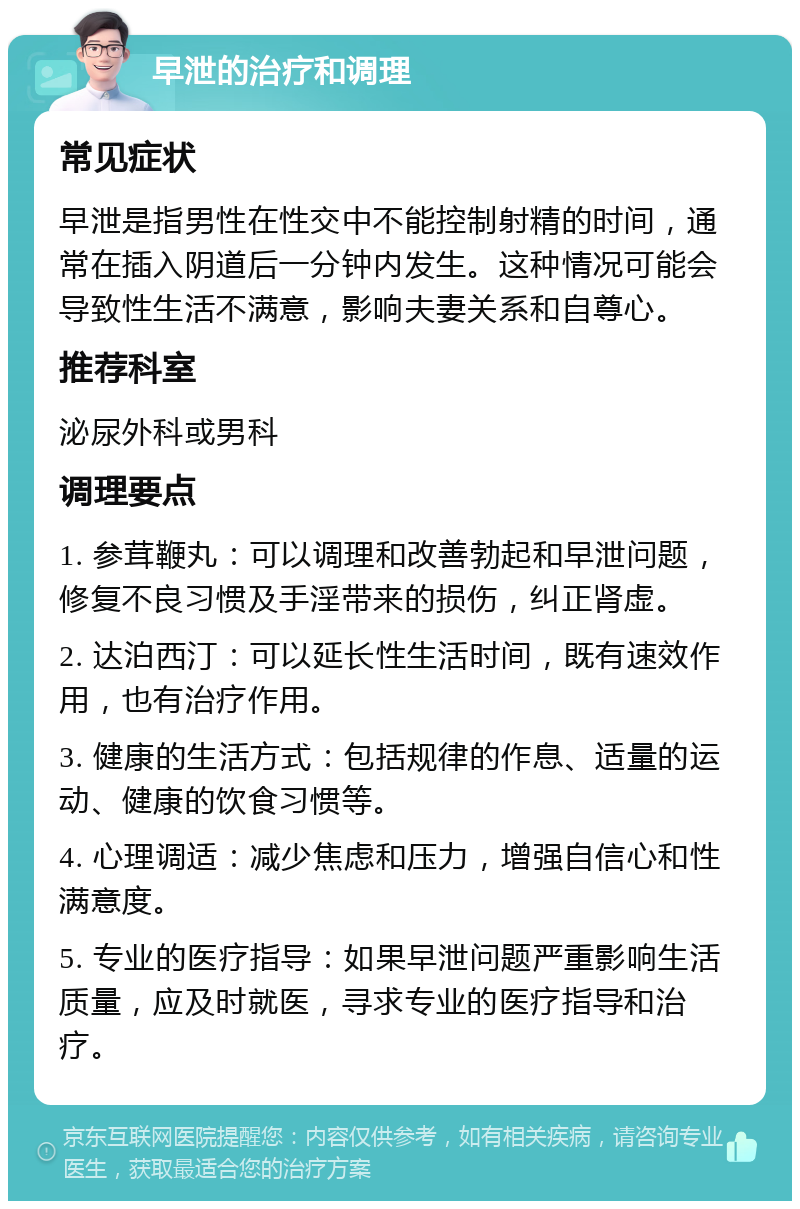 早泄的治疗和调理 常见症状 早泄是指男性在性交中不能控制射精的时间，通常在插入阴道后一分钟内发生。这种情况可能会导致性生活不满意，影响夫妻关系和自尊心。 推荐科室 泌尿外科或男科 调理要点 1. 参茸鞭丸：可以调理和改善勃起和早泄问题，修复不良习惯及手淫带来的损伤，纠正肾虚。 2. 达泊西汀：可以延长性生活时间，既有速效作用，也有治疗作用。 3. 健康的生活方式：包括规律的作息、适量的运动、健康的饮食习惯等。 4. 心理调适：减少焦虑和压力，增强自信心和性满意度。 5. 专业的医疗指导：如果早泄问题严重影响生活质量，应及时就医，寻求专业的医疗指导和治疗。