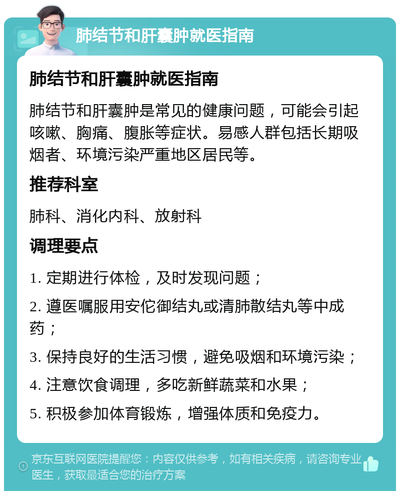 肺结节和肝囊肿就医指南 肺结节和肝囊肿就医指南 肺结节和肝囊肿是常见的健康问题，可能会引起咳嗽、胸痛、腹胀等症状。易感人群包括长期吸烟者、环境污染严重地区居民等。 推荐科室 肺科、消化内科、放射科 调理要点 1. 定期进行体检，及时发现问题； 2. 遵医嘱服用安佗御结丸或清肺散结丸等中成药； 3. 保持良好的生活习惯，避免吸烟和环境污染； 4. 注意饮食调理，多吃新鲜蔬菜和水果； 5. 积极参加体育锻炼，增强体质和免疫力。