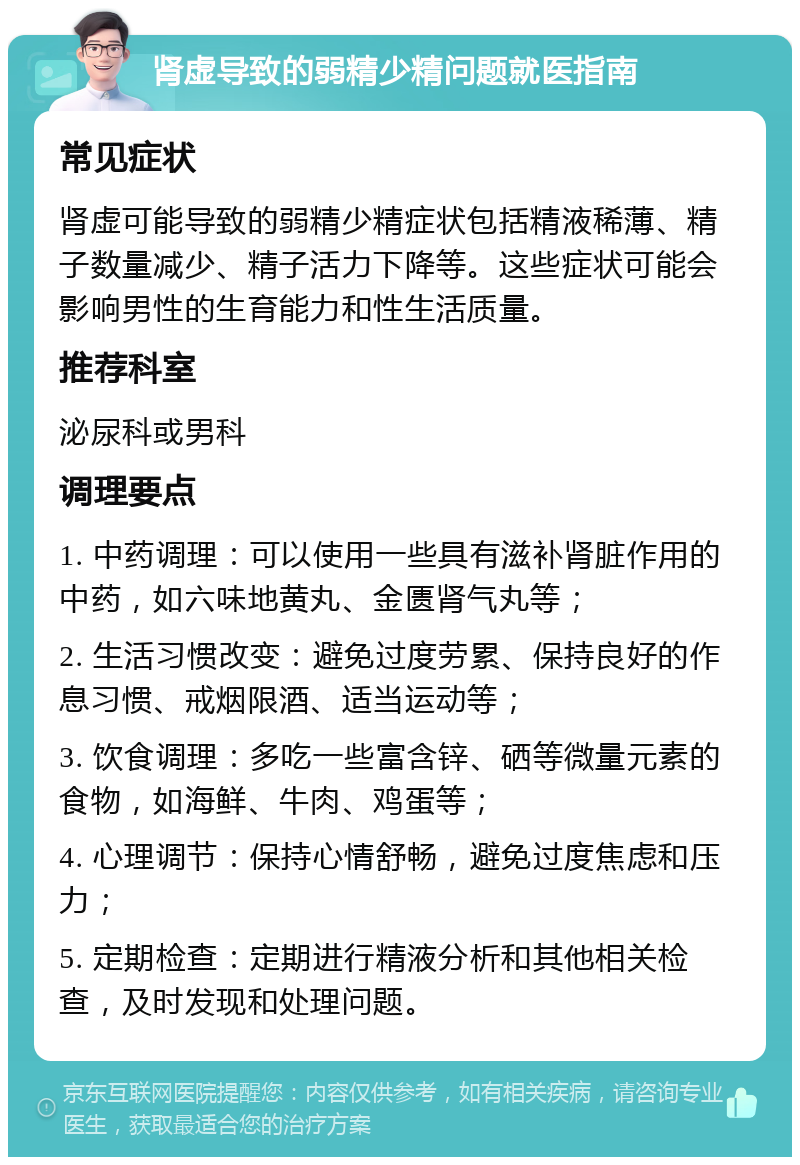 肾虚导致的弱精少精问题就医指南 常见症状 肾虚可能导致的弱精少精症状包括精液稀薄、精子数量减少、精子活力下降等。这些症状可能会影响男性的生育能力和性生活质量。 推荐科室 泌尿科或男科 调理要点 1. 中药调理：可以使用一些具有滋补肾脏作用的中药，如六味地黄丸、金匮肾气丸等； 2. 生活习惯改变：避免过度劳累、保持良好的作息习惯、戒烟限酒、适当运动等； 3. 饮食调理：多吃一些富含锌、硒等微量元素的食物，如海鲜、牛肉、鸡蛋等； 4. 心理调节：保持心情舒畅，避免过度焦虑和压力； 5. 定期检查：定期进行精液分析和其他相关检查，及时发现和处理问题。