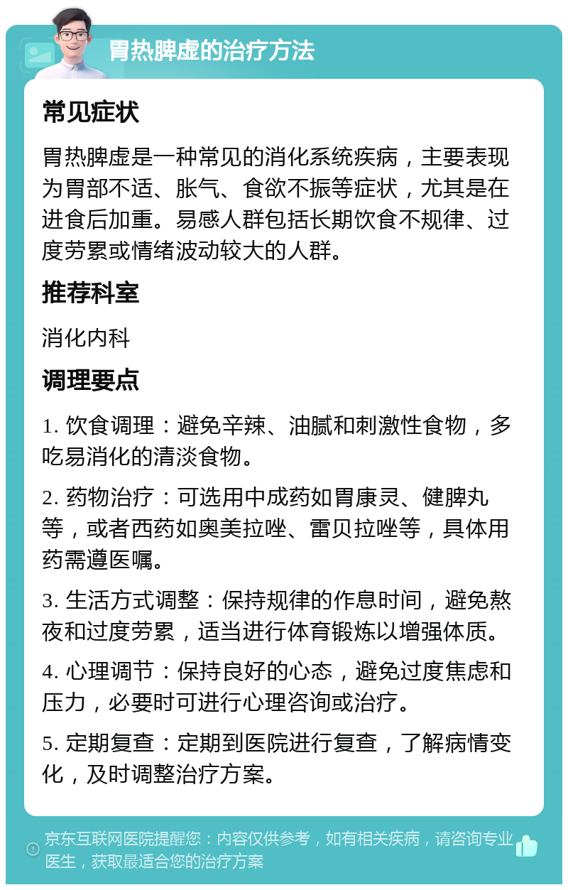 胃热脾虚的治疗方法 常见症状 胃热脾虚是一种常见的消化系统疾病，主要表现为胃部不适、胀气、食欲不振等症状，尤其是在进食后加重。易感人群包括长期饮食不规律、过度劳累或情绪波动较大的人群。 推荐科室 消化内科 调理要点 1. 饮食调理：避免辛辣、油腻和刺激性食物，多吃易消化的清淡食物。 2. 药物治疗：可选用中成药如胃康灵、健脾丸等，或者西药如奥美拉唑、雷贝拉唑等，具体用药需遵医嘱。 3. 生活方式调整：保持规律的作息时间，避免熬夜和过度劳累，适当进行体育锻炼以增强体质。 4. 心理调节：保持良好的心态，避免过度焦虑和压力，必要时可进行心理咨询或治疗。 5. 定期复查：定期到医院进行复查，了解病情变化，及时调整治疗方案。