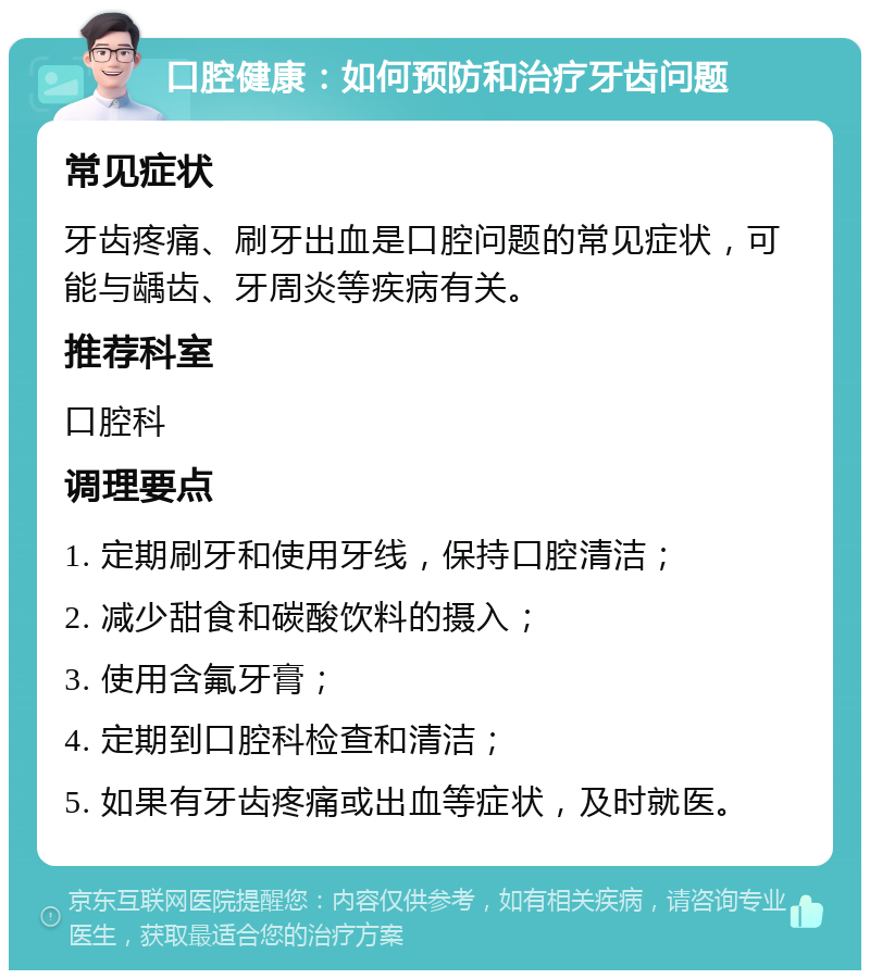 口腔健康：如何预防和治疗牙齿问题 常见症状 牙齿疼痛、刷牙出血是口腔问题的常见症状，可能与龋齿、牙周炎等疾病有关。 推荐科室 口腔科 调理要点 1. 定期刷牙和使用牙线，保持口腔清洁； 2. 减少甜食和碳酸饮料的摄入； 3. 使用含氟牙膏； 4. 定期到口腔科检查和清洁； 5. 如果有牙齿疼痛或出血等症状，及时就医。