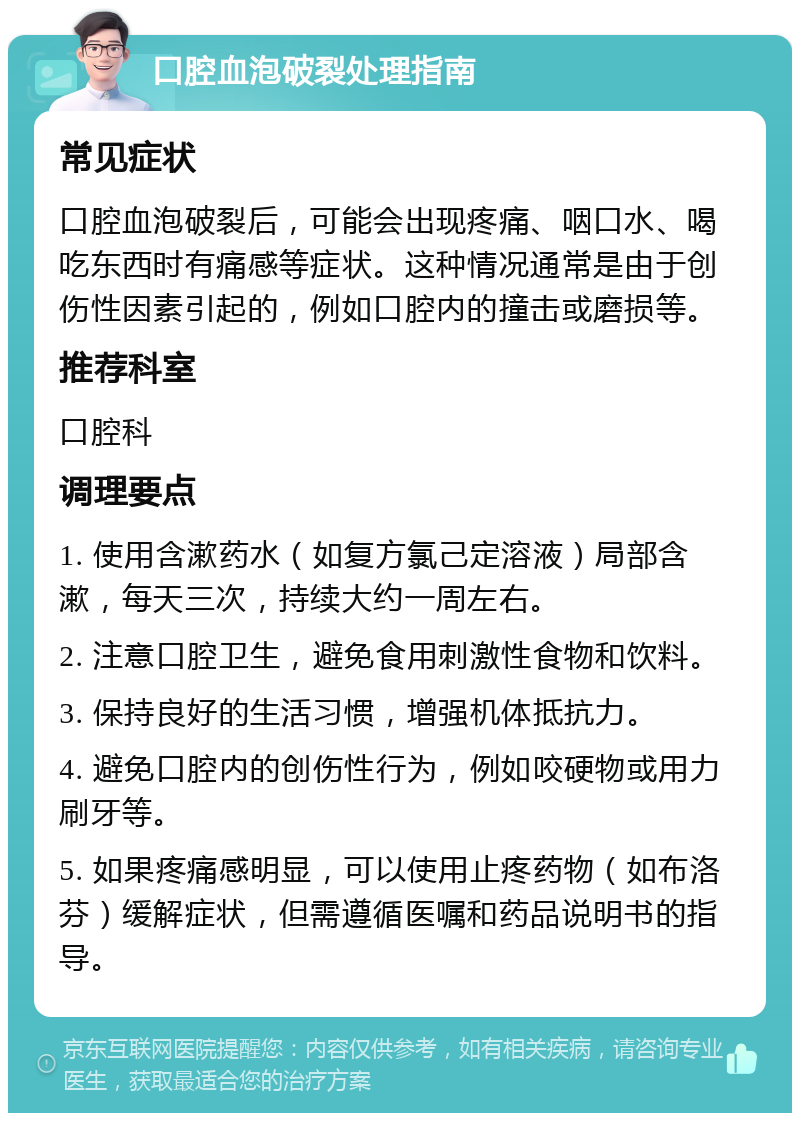 口腔血泡破裂处理指南 常见症状 口腔血泡破裂后，可能会出现疼痛、咽口水、喝吃东西时有痛感等症状。这种情况通常是由于创伤性因素引起的，例如口腔内的撞击或磨损等。 推荐科室 口腔科 调理要点 1. 使用含漱药水（如复方氯己定溶液）局部含漱，每天三次，持续大约一周左右。 2. 注意口腔卫生，避免食用刺激性食物和饮料。 3. 保持良好的生活习惯，增强机体抵抗力。 4. 避免口腔内的创伤性行为，例如咬硬物或用力刷牙等。 5. 如果疼痛感明显，可以使用止疼药物（如布洛芬）缓解症状，但需遵循医嘱和药品说明书的指导。