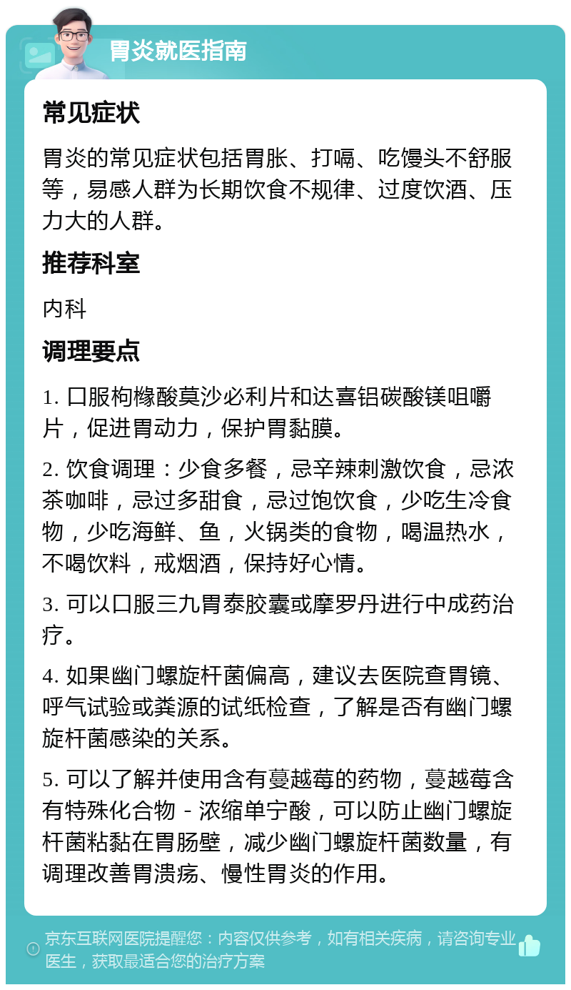 胃炎就医指南 常见症状 胃炎的常见症状包括胃胀、打嗝、吃馒头不舒服等，易感人群为长期饮食不规律、过度饮酒、压力大的人群。 推荐科室 内科 调理要点 1. 口服枸橼酸莫沙必利片和达喜铝碳酸镁咀嚼片，促进胃动力，保护胃黏膜。 2. 饮食调理：少食多餐，忌辛辣刺激饮食，忌浓茶咖啡，忌过多甜食，忌过饱饮食，少吃生冷食物，少吃海鲜、鱼，火锅类的食物，喝温热水，不喝饮料，戒烟酒，保持好心情。 3. 可以口服三九胃泰胶囊或摩罗丹进行中成药治疗。 4. 如果幽门螺旋杆菌偏高，建议去医院查胃镜、呼气试验或粪源的试纸检查，了解是否有幽门螺旋杆菌感染的关系。 5. 可以了解并使用含有蔓越莓的药物，蔓越莓含有特殊化合物－浓缩单宁酸，可以防止幽门螺旋杆菌粘黏在胃肠壁，减少幽门螺旋杆菌数量，有调理改善胃溃疡、慢性胃炎的作用。