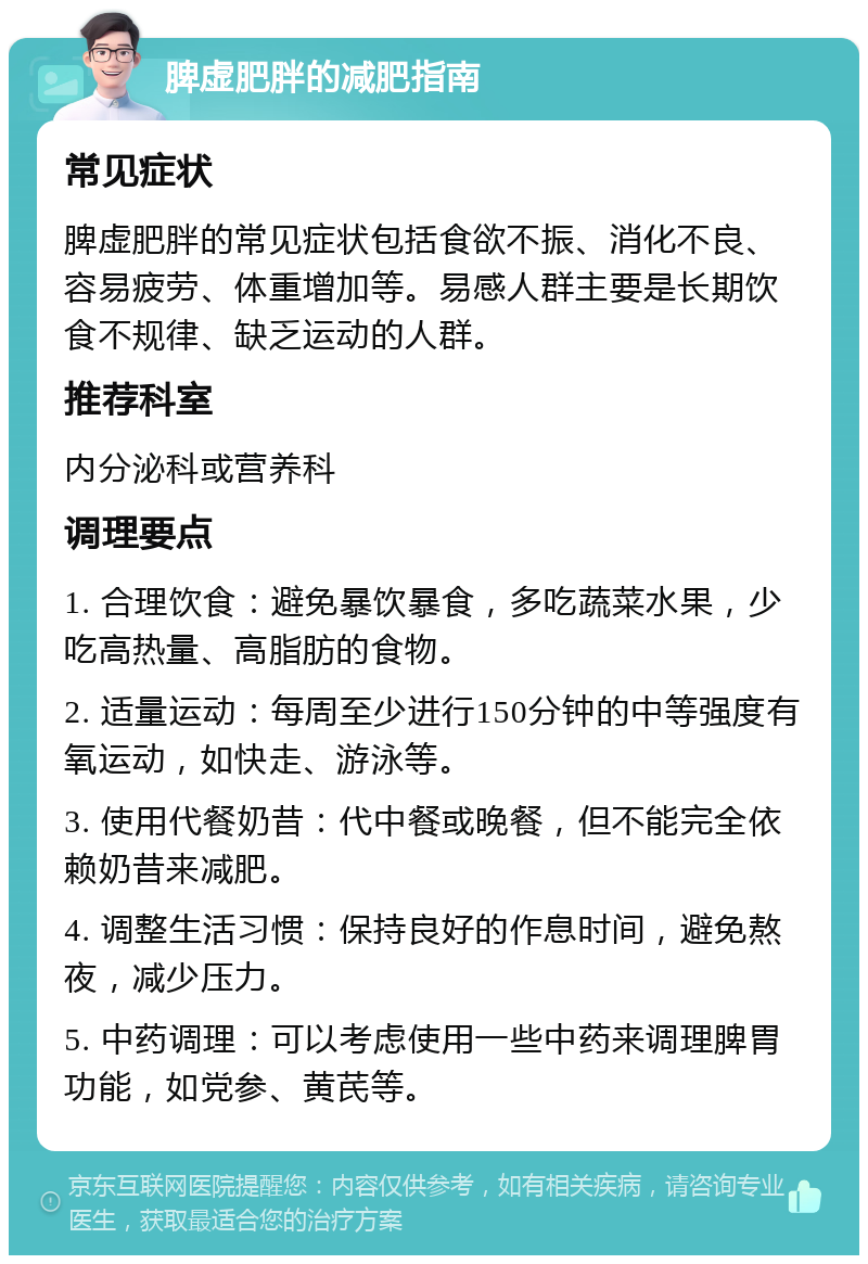 脾虚肥胖的减肥指南 常见症状 脾虚肥胖的常见症状包括食欲不振、消化不良、容易疲劳、体重增加等。易感人群主要是长期饮食不规律、缺乏运动的人群。 推荐科室 内分泌科或营养科 调理要点 1. 合理饮食：避免暴饮暴食，多吃蔬菜水果，少吃高热量、高脂肪的食物。 2. 适量运动：每周至少进行150分钟的中等强度有氧运动，如快走、游泳等。 3. 使用代餐奶昔：代中餐或晚餐，但不能完全依赖奶昔来减肥。 4. 调整生活习惯：保持良好的作息时间，避免熬夜，减少压力。 5. 中药调理：可以考虑使用一些中药来调理脾胃功能，如党参、黄芪等。