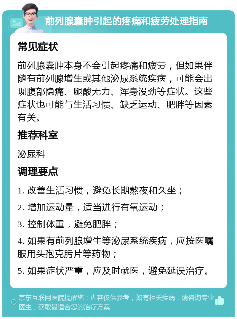 前列腺囊肿引起的疼痛和疲劳处理指南 常见症状 前列腺囊肿本身不会引起疼痛和疲劳，但如果伴随有前列腺增生或其他泌尿系统疾病，可能会出现腹部隐痛、腿酸无力、浑身没劲等症状。这些症状也可能与生活习惯、缺乏运动、肥胖等因素有关。 推荐科室 泌尿科 调理要点 1. 改善生活习惯，避免长期熬夜和久坐； 2. 增加运动量，适当进行有氧运动； 3. 控制体重，避免肥胖； 4. 如果有前列腺增生等泌尿系统疾病，应按医嘱服用头孢克肟片等药物； 5. 如果症状严重，应及时就医，避免延误治疗。