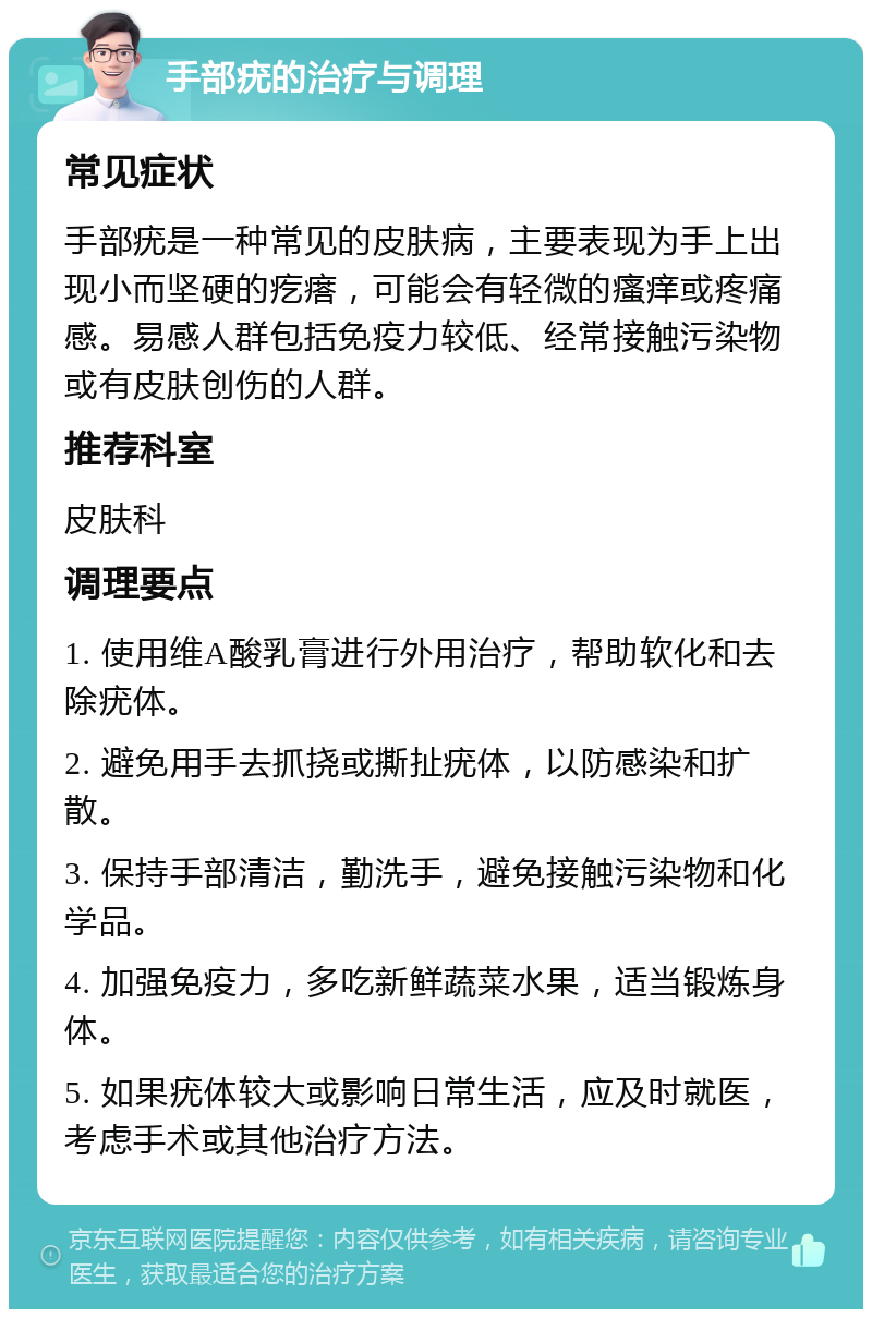 手部疣的治疗与调理 常见症状 手部疣是一种常见的皮肤病，主要表现为手上出现小而坚硬的疙瘩，可能会有轻微的瘙痒或疼痛感。易感人群包括免疫力较低、经常接触污染物或有皮肤创伤的人群。 推荐科室 皮肤科 调理要点 1. 使用维A酸乳膏进行外用治疗，帮助软化和去除疣体。 2. 避免用手去抓挠或撕扯疣体，以防感染和扩散。 3. 保持手部清洁，勤洗手，避免接触污染物和化学品。 4. 加强免疫力，多吃新鲜蔬菜水果，适当锻炼身体。 5. 如果疣体较大或影响日常生活，应及时就医，考虑手术或其他治疗方法。