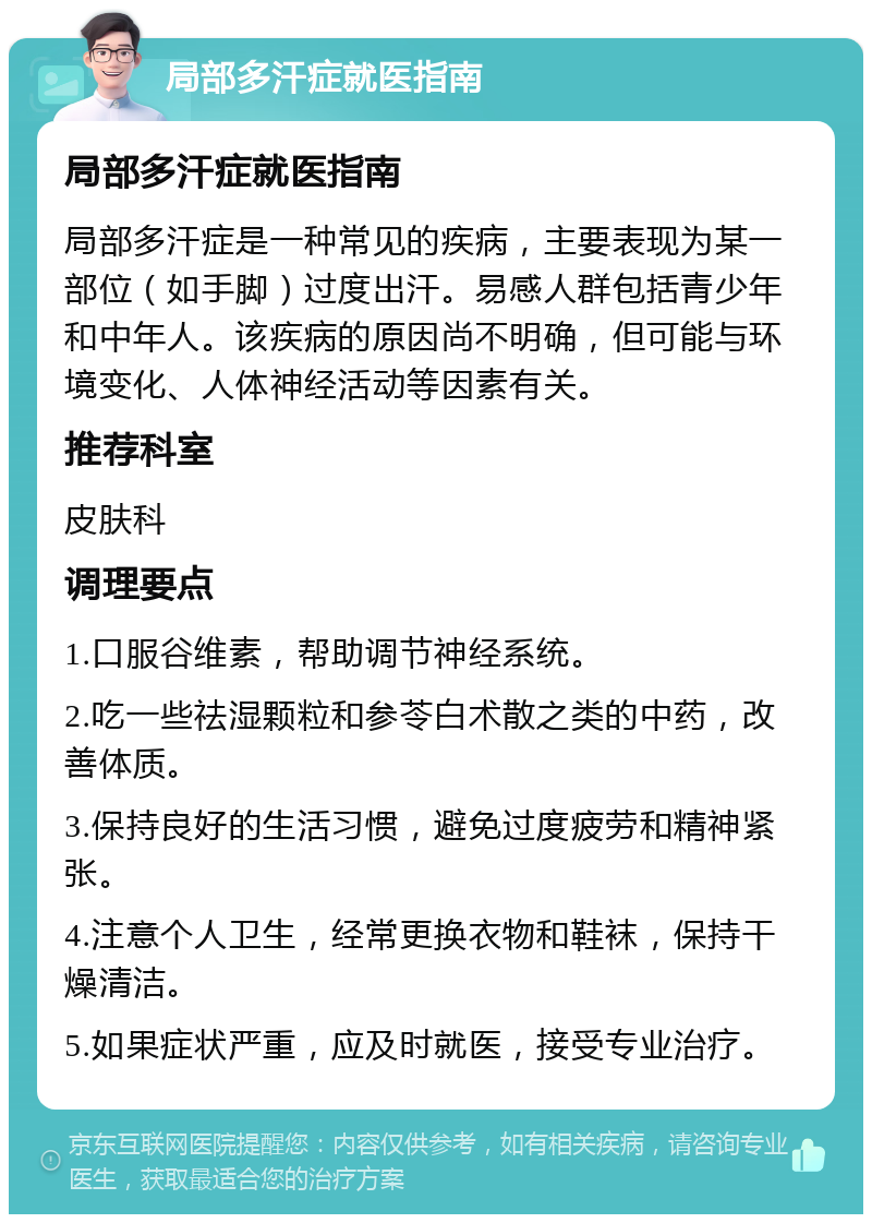 局部多汗症就医指南 局部多汗症就医指南 局部多汗症是一种常见的疾病，主要表现为某一部位（如手脚）过度出汗。易感人群包括青少年和中年人。该疾病的原因尚不明确，但可能与环境变化、人体神经活动等因素有关。 推荐科室 皮肤科 调理要点 1.口服谷维素，帮助调节神经系统。 2.吃一些祛湿颗粒和参苓白术散之类的中药，改善体质。 3.保持良好的生活习惯，避免过度疲劳和精神紧张。 4.注意个人卫生，经常更换衣物和鞋袜，保持干燥清洁。 5.如果症状严重，应及时就医，接受专业治疗。