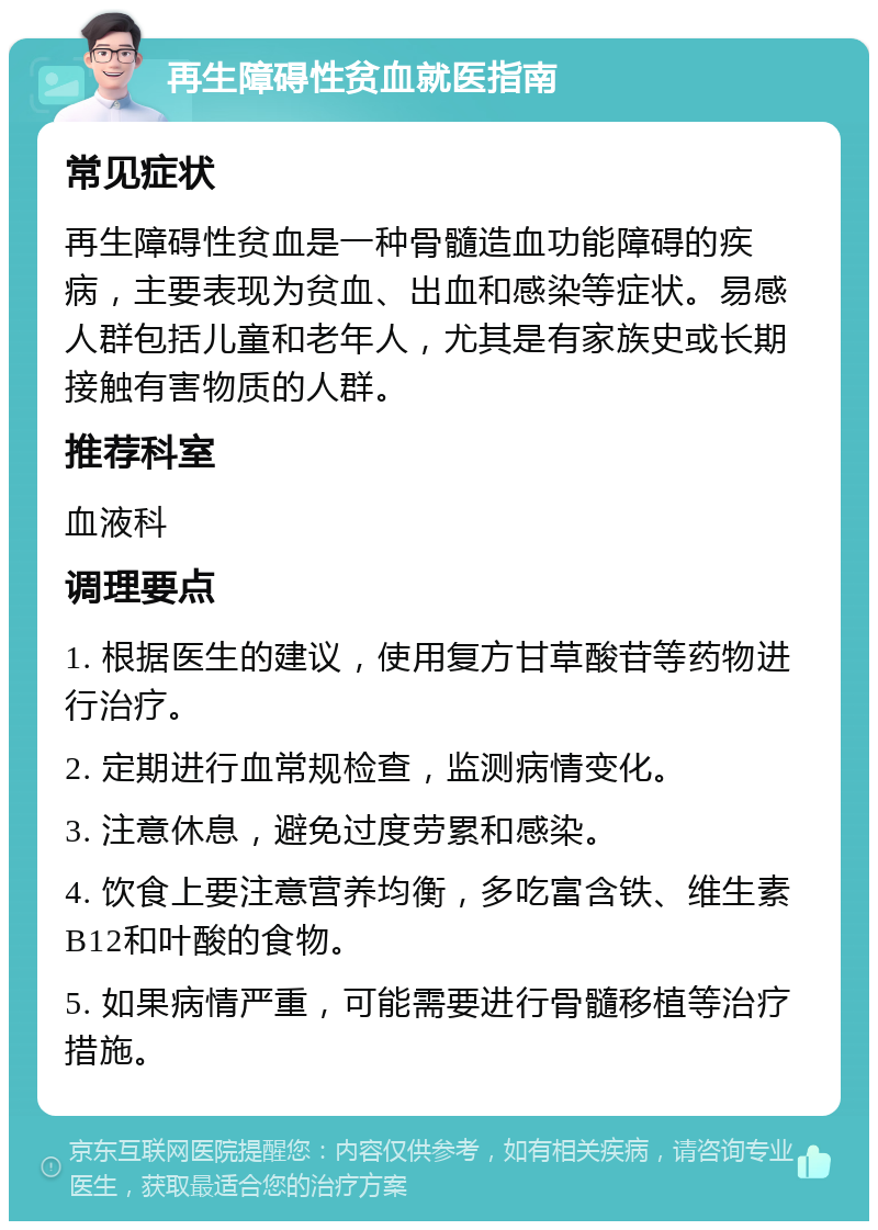 再生障碍性贫血就医指南 常见症状 再生障碍性贫血是一种骨髓造血功能障碍的疾病，主要表现为贫血、出血和感染等症状。易感人群包括儿童和老年人，尤其是有家族史或长期接触有害物质的人群。 推荐科室 血液科 调理要点 1. 根据医生的建议，使用复方甘草酸苷等药物进行治疗。 2. 定期进行血常规检查，监测病情变化。 3. 注意休息，避免过度劳累和感染。 4. 饮食上要注意营养均衡，多吃富含铁、维生素B12和叶酸的食物。 5. 如果病情严重，可能需要进行骨髓移植等治疗措施。