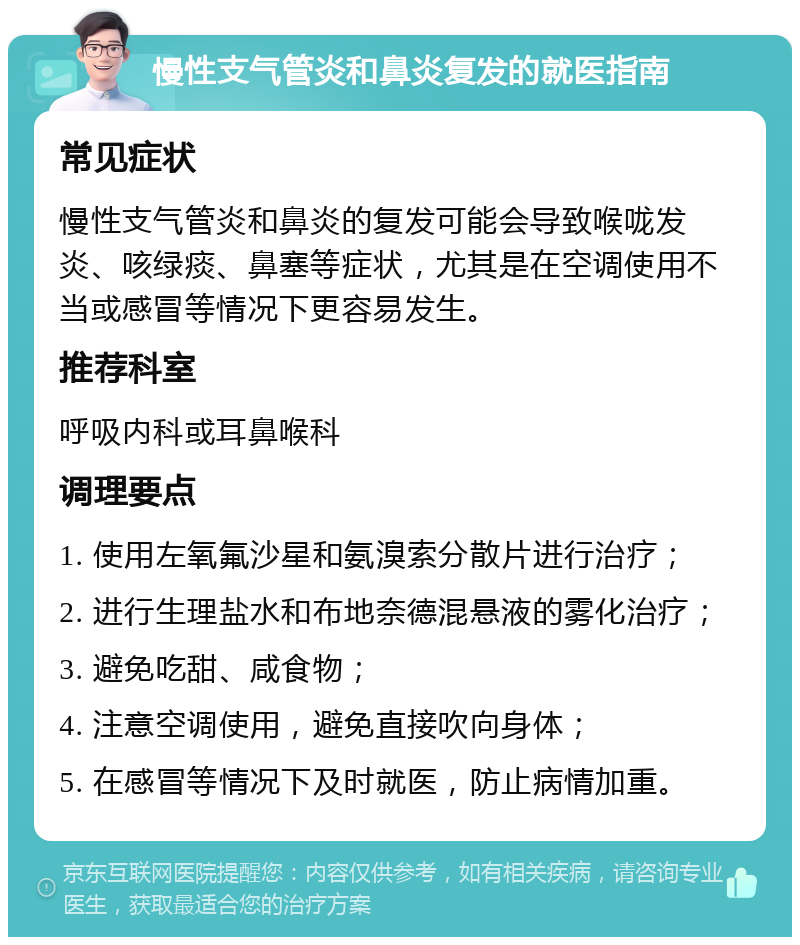 慢性支气管炎和鼻炎复发的就医指南 常见症状 慢性支气管炎和鼻炎的复发可能会导致喉咙发炎、咳绿痰、鼻塞等症状，尤其是在空调使用不当或感冒等情况下更容易发生。 推荐科室 呼吸内科或耳鼻喉科 调理要点 1. 使用左氧氟沙星和氨溴索分散片进行治疗； 2. 进行生理盐水和布地奈德混悬液的雾化治疗； 3. 避免吃甜、咸食物； 4. 注意空调使用，避免直接吹向身体； 5. 在感冒等情况下及时就医，防止病情加重。