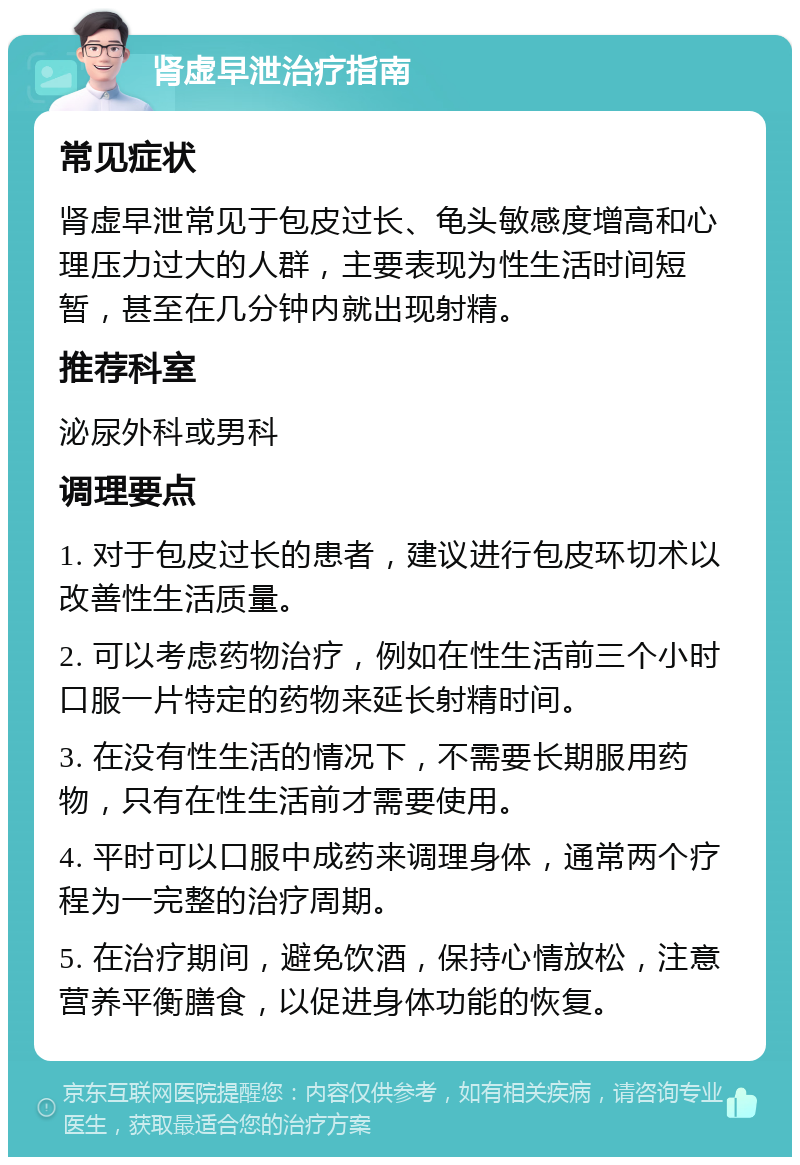 肾虚早泄治疗指南 常见症状 肾虚早泄常见于包皮过长、龟头敏感度增高和心理压力过大的人群，主要表现为性生活时间短暂，甚至在几分钟内就出现射精。 推荐科室 泌尿外科或男科 调理要点 1. 对于包皮过长的患者，建议进行包皮环切术以改善性生活质量。 2. 可以考虑药物治疗，例如在性生活前三个小时口服一片特定的药物来延长射精时间。 3. 在没有性生活的情况下，不需要长期服用药物，只有在性生活前才需要使用。 4. 平时可以口服中成药来调理身体，通常两个疗程为一完整的治疗周期。 5. 在治疗期间，避免饮酒，保持心情放松，注意营养平衡膳食，以促进身体功能的恢复。